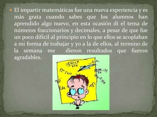 El impartir matemáticas fue una nueva experiencia y es más grata cuando sabes que los alumnos han aprendido algo nuevo, en esta ocasión di el tema de números fraccionarios y decimales, a pesar de que fue un poco difícil al principio en lo que ellos se acoplaban a mi forma de trabajar y yo a la de ellos, al termino de la semana me  dieron resultados que fueron agradables.