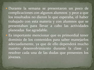 Durante la semana se presentaron un poco de complicaciones con algunos alumnos  y pece a que los resultados no dieron lo que esperaba, el haber trabajado con esta materia y con alumnos que se presentaban para llevar a cabo las actividades planeadas  fue agradable. Es importante mencionar que es primordial tener dominio de los contenidos para saber manejarlos adecuadamente, ya que de ello dependerá mucho nuestro desenvolvimiento durante la clase  y resolver cada una de las dudas que presenten los jóvenes. 