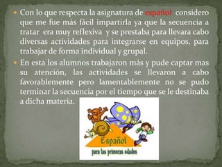 Con lo que respecta la asignatura de español  considero que me fue más fácil impartirla ya que la secuencia a tratar  era muy reflexiva  y se prestaba para llevara cabo diversas actividades para integrarse en equipos, para trabajar de forma individual y grupal.En esta los alumnos trabajaron más y pude captar mas su atención, las actividades se llevaron a cabo favorablemente pero lamentablemente no se pudo terminar la secuencia por el tiempo que se le destinaba a dicha materia. 