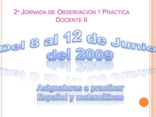 2º Jornada de Observación t Práctica Docente IIDel 8 al 12 de Junio del 2009Asignaturas a practicarEspañol y matemáticas 
