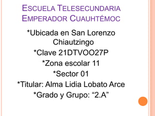 Escuela Telesecundaria Emperador Cuauhtémoc *Ubicada en San Lorenzo Chiautzingo*Clave 21DTVOO27P*Zona escolar 11*Sector 01*Titular: Alma Lidia Lobato Arce *Grado y Grupo: “2.A”
