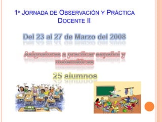 1º Jornada de Observación y Práctica Docente IIDel 23 al 27 de Marzo del 2008Asignaturas a practicar español y matemáticas 25 alumnos 