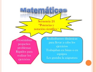 MatemáticasSecuencia 24 “Potencias y notación científica “Presentaban pequeños problemas Rápidos para realizar los ejercicios Muy participativosRealizábamos dinámicas para llevar a cabo los ejerciciosTrabajaban en binas o en equipos Les gustaba la asignatura  