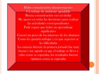 Hubo comunicación alumno-maestro Un trabajo de ambiente agradable Buena comunicación con mi titular Me apoyo en todas las decisiones para realizar las actividades correspondientes Pude captar que hubo un aprendizaje significativo Conocí un poco de los intereses de los alumnosComo les gustaba trabajar y en que aspectos se les dificultabaLa estancia durante la primera jornada fue muy buena y me agrado ya que el trabajo se llevo a cabo como se esperaba, los resultados fueron óptimos como se esperaba   