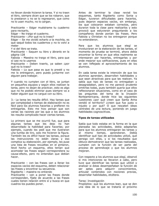 100
no llevan donde hicieron la tarea. Y si no traen
el libro, siempre dicen que se los robaron, que
lo prestaron y no se lo regresaron, que como
no lo usan mucho, no lo cargan.
Practicante – Edgar muéstrame tu cuaderno
para revisarlo,
Edgar – No traigo el cuaderno.
Practicante - ¿Por qué no lo traes?
Edgar – Se me olvidó echarlo a la mochila, es
que saqué todos los cuadernos y no lo volví a
meter
Y si del libro se trata.
Practicante – Saquen su libro y ábranlo en la
página 128
Fabiola – Maestra no traigo el libro, para que
sí casi no lo usamos
Practicante – Deben traerlo, ya saben ¿por
qué no lo traes?
Fabiola – Lo que pasa es que lo presté y no
me lo entregaron, pero puedo juntarme con
alguien para trabajar.
Y cuando no cumplen con el libro, se juntan
en pequeños equipos y según ellos realizan la
tarea, pero no dejan de practicar, esto es algo
que no he podido eliminar pues siempre va a
haber alguien que no cargue con su libro.
3.- La tarea les resulta difícil. Hay tareas que
por complejidad o tiempo de elaboración no es
fácil para los alumnos hacerlas y prefieren no
entregarlas. Esto me hizo pensar que son
varias las razones por las que a los alumnos
les resulta complicado hacer ciertas tareas.
Lo primero que se me ocurrió fue, que para
algunas tareas que les dejo no han
desarrollado la habilidad para hacerlas; por
ejemplo, cuando les pedí que me ilustraran
una tumba de tiro, solo me hicieron la figura.
También les es difícil hacer las tareas, porque
las instrucciones no están claras y eso
complica su elaboración, por ejemplo, les puse
una lista de frases revueltas en el pintaron,
llevé hecho un esquema, ellos tenían que
acomodar las frases según correspondiera su
causa-efecto, pero no entendían que debían
hacer.
Practicante – con las frases van a llenar los
espacios vacíos del esquema, deben relacionar
las frases y encontrar su secuencia.
Rigoberto – maestra no entiendo
Practicante – van a poner las frases donde
corresponden, fíjate de acuerdo a las frases
cuales tienen relación entre sí y busca en que
cuadros los puedes poner.
Antes de terminar la clase revisé los
esquemas, tanto Rigoberto como Sonia y
Edgar, tuvieron dificultades para hacerlos,
pues dejaron espacios vacíos, sin embargo,
los que colocaron estaban correctos, pero
duraron toda la clase para realizarlos y esto
provocó que estuvieran preguntando a los
compañeros donde ponían las frases. Pero
Fabiola y Christian no los entregaron porque
no entendieron.
Para que los alumnos que elegí se
involucraran en la elaboración de las tareas, el
momento de prueba se terminó, ahora debía
encontrar la forma en que ellos realmente se
interesaran por hacerlas, entregarlas y por
ende mejorar sus calificaciones, pues en ellas
se ven reflejado el aprovechamiento de los
alumnos.
En cada tarea existe la intención de que los
alumnos aprendan, desarrollen habilidades y
que sean atractivas para que las realicen. Ya
sabía que tipo de tareas no entregaban y
desagradaban, pero no me pareció prudente
omitirlas todas, pues también quería que ellos
reflexionaran situaciones, como en el caso de
las preguntas del tema de la Invasión
Norteamericana, donde hice las siguientes
cuestiones ¿por qué creen que Santa Anna
vendió el territorio? ¿creen que fue justo o
injusto y por qué? O que rescaten ideas
centrales de una lectura, poniendo en juego
habilidades cognoscitivas.
Tipos de tareas utilizadas
Sabía que todo estaba en la forma en la que
planeaba las actividades, debía adaptarlas
para que los alumnos entregaran las tareas y
al mismo tiempo, aprendieran. Debía
identificar qué tipo de actividades utilizó, qué
persigo con ellas, y si los resultados que
obtuvo demostraron que las tareas realizadas,
cumplen con la función de ser parte del
proceso de aprendizaje y que los alumnos
mejoran.
Con respecto a los alumnos que elegí, observé
si mis intenciones se llevaron a cabo, pero
tuve que identificar las tareas que utilicé y
analizar si éstas desempeñaban la función de
ser aptas para adquirir conocimientos,
articular contenidos con nociones previas,
desarrollar habilidades, etcétera.
Tarea: Investigación
Propósitos: que los alumnos lean, que se den
una idea de lo que se trataría el próximo
 