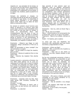 103
respecto a lo que pensaban de las tareas, se
me ocurrió que de esta forma, acercándome,
revisando lo que hacían, que conflicto se les
presentaba en la elaboración de las tareas, si
se sentían mal, etcétera, podría ayudarme en
mi labor.
Siempre me mantenía al margen, no
caminaba más allá de las filas de los alumnos,
no revisaba lo que hacían, no preguntaba si
tenían alguna dificultad o si les quedaba
alguna duda. Sabía que no debía de tener
temor en acercarme a ellos.
No siempre el contacto visual funciona para
llamar la atención a un alumno, pues este
puede seguir haciendo otras actividades fuera
de la tarea sin que sea visto. En cambio, si
existe un acercamiento físico, éste
inmediatamente deja de hacer lo que no
corresponde a la tarea. También el contacto
visual no permite saber más acerca de lo que
piensa el alumno, si hay acercamiento, él
puede exteriorizar lo que piensa, sus dudas o
inquietudes, con respecto a cualquier tema.
Practicante – (Observo que Edgar no está
trabajando, dibuja caricaturas al final de su
cuaderno)
Edgar ya terminaste tu tarea ¿verdad? (me
voy acercando a su lugar)
Edgar – (Le da vuelta a la hoja) No maestra,
pero ya mero
Practicante – (Reviso el cuaderno) Pero no has
hecho nada
Edgar – (Sonríe) ¡Ay maestra! Pero ahorita
termino
Cuando comencé a acercarme a Christian, fue
muy difícil poder platicar con él, pues sus
respuestas se remitían sólo a mover la cabeza
y contestar mis preguntas con frases cortas.
Pero cuando le preguntaba que hacía, por qué
no trabajas, que quieres hacer, etcétera, el
cambió su actitud hacía mí, pues participaba
más, me preguntaba que le faltaba por
entregarme y cosas por el estilo. Creo que
este fue mi mayor logro, el que Christian,
mejorara su calificación, que entregara tareas
y sobretodo que se animara hablar conmigo.
Practicante – (pasando entre las filas, llego
hasta donde está Christian) Christian ya
terminaste
Christian – Ya mero
Practicante – (Moviendo la mano) mas o
menos, pero ya casi termino ¿me califica de
una vez?
Practicante – si, esta bien
Algo parecido al caso anterior pasó con
Rigoberto, pues no hablaba, permanecía
callado, casi no participaba, en las horas de
receso, se quedaba en el salón con algunos de
sus compañeros, pero siempre permanecía
con los brazos cruzados y serio. El tiene un
hermano en el salón es más grande que él ,
este se preocupa por entregarme tareas,
trabajar en clase, etcétera. Me hizo pensar
que esto tenía que ver con su
comportamiento. Cuando le pregunté que si
eran hermanos, muy serio afirmó con la
cabeza, después para no incomodarlo con
preguntas a Rigoberto, cuestioné a varios de
los alumnos.
Practicante – Oye Ivy, cómo se llevan Rigo y
Marcial,
Ivy – No sé, casi no se hablan
Marco – (Interviniendo en la conversación) No
se llevan bien, pues ¿no ve que ni se juntan?
Practicante – Rigo es muy callado, ¡siempre es
así?
Rubén – Si maestra, pero si platica
Lo único que hice con Rigoberto fue
acercarme más, alentándolo para que hiciera
las tareas y preguntándole en clase.
Practicante - ¿Cómo vas Rigo?
Rigoberto – Bien, ya terminé (me muestra su
dibujo) ¿me lo revisa?
Practicante – Deja que lo vea (tomo su
cuaderno), muy bien, supiste rescatar lo más
importante.
No fue muy complicado acercarme a Sonia y
Fabiola, simplemente les preguntaba lo que
pensaban, como se sentían, que problema
tenían con la tarea, les explicaba, las
observaba más y ellas se abrían conmigo. Lo
que note en Fabiola que al salirse sus
compañeros de plática, de la escuela, ella
puso más interés en hacer las tareas y
participar más, claro no deja de platicar con
otras compañeras, pero sus calificaciones
demostraron que el hecho de que sus amigos,
la distrajeran no le permitía mejorar.
Practicante – (Me acerco a Fabiola, pues está
recargada en sus manos pensativa en su
lugar) ¿Estas triste Fabiola?
Fabiola – No maestra
Practicante – Has de extrañar a tus amigos
¿verdad?
Fabiola – No maestra, está mejor así, ando
mejor en las materias
Practicante – Si ya lo noté y me da gusto.
Fabiola – Gracias
 