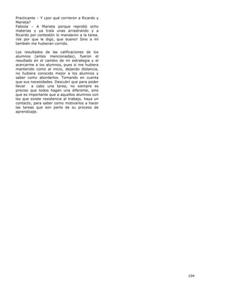104
Practicante – Y ¿por qué corrieron a Ricardo y
Marieta?
Fabiola – A Marieta porque reprobó ocho
materias y ya traía unas arrastrando y a
Ricardo por contestón lo mandaron a la tarea.
¡Ve por que le digo, que bueno! Sino a mí
también me hubieran corrido.
Los resultados de las calificaciones de los
alumnos (antes mencionadas), fueron el
resultado en el cambio de mi estrategia y el
acercarme a los alumnos, pues si me hubiera
mantenido como al inicio, dejando distancia,
no hubiera conocido mejor a los alumnos y
saber como abordarlos. Tomando en cuenta
que sus necesidades. Descubrí que para poder
llevar a cabo una tarea, no siempre es
preciso que todos hagan una diferente, sino
que es importante que a aquellos alumnos con
los que existe resistencia al trabajo, haya un
contacto, para saber como motivarlos a hacer
las tareas que son parte de su proceso de
aprendizaje.
 