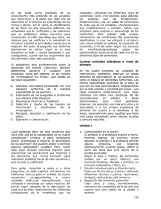 106
en las aulas como resultado de un
conocimiento más profundo de las variables
que intervienen y el papel que cada una de
ellas tiene en el proceso de aprendizaje de los
chicos y chicas. Por lo tanto, la identificación
de las fases de una secuencia didáctica, las
actividades que la conforman y las relaciones
que se establecen deben servirnos para
comprender el valor educativo que tiene, las
razones que las justifican y la necesidad de
introducir cambios o actividades nuevas que la
mejoren. Así pues, la pregunta que debemos
plantearnos en primer lugar es si esta
secuencia es más o menos apropiada y, por
consiguiente, cuáles son los argumentos que
nos permiten hacer esta valoración.
Si adoptamos este planteamiento sobre la
secuencia del modelo tradicional, también
deberemos aplicarlo a cualquier otra
secuencia, como por ejemplo la del modelo
de “investigación del medio”, que consta de
las fases siguientes:
a) Actividad motivadora relacionada con una
situación conflictiva de la realidad
experiencial de los alumnos.
b) Explicación de las preguntas o problemas
que plantea dicha situación.
c) Respuestas intuitivas o “hipótesis”.
d) Selección y diseño de las fuentes de
información y planificación de la
investigación.
e) Recogida, selección y clasificación de los
datos.
f) Expresión y comunicación.
¿Qué podemos decir de esta secuencia que
vaya más allá de la constatación de su mayor
complejidad? ¿Merece la pena complicarlo
tanto? ¿Contribuye a mejorar el aprendizaje
de los alumnos? ¿Se pueden añadir o eliminar
algunas actividades? ¿Cuáles? Pero, sobre
todo ¿qué razones podemos esgrimir para
argumentar las valoraciones que hacemos o
las decisiones que hemos tomado? ¿Qué
valoración podemos hacer de esta secuencia y
qué razones la justifican?
Para poder responder a estas y a otras
preguntas, en este capítulo utilizaremos los
referentes básicos para el análisis de cuatro
secuencias correspondientes a cuatro
unidades didácticas ejemplificadas, muy
utilizadas y conocidas por todos nosotros. En
primer lugar, después de la descripción de
cada una de ellas, analizaremos las diferentes
concepciones de la enseñanza que las
respaldan, utilizando los diferentes tipos de
contenidos como instrumentos para detectar
las posturas que las fundamentan.
Posteriormente, una vez vistas las intenciones
de cada una de las unidades, comprobaremos
qué modificaciones y cambios habría que
introducir para mejorar el aprendizaje de los
contenidos. Para realizar este análisis
utilizaremos las condiciones del aprendizaje
significativo, lo cual nos obligará a introducir
una nueva unidad de análisis, la secuencia de
contenido, a fin de poder seguir los procesos
de enseñanza/aprendizaje según las
características particulares de cada uno de los
diferentes tipos de contenidos.
Cuatros unidades didácticas a modo de
ejemplo
En los cuatro ejemplos de unidades de
intervención, podremos observar un grado
diferente de participación de los alumnos, así
como el trabajo de diferentes contenidos. Las
hemos seleccionado partiendo de la base de
que son las más generalizables. Empezaremos
por la más sencilla y conocida por todos –una
clase expositiva unidireccional, para luego
continuar con otras más complejas. No las
concretaremos en edades ni áreas
determinadas, pero, como podremos
observar, los ejemplos son más próximos a la
secundaria o a los niveles superiores de
primaria. En cuanto a la referencia a las
áreas, especialmente para aquéllas que tiene
más carga conceptual, como ciencias sociales
o ciencias naturales.
Unidad 1
1. Comunicación de la lección.
El profesor o la profesora expone el tema.
Mientras explica, los alumnos toman
apuntes. El profesor o la profesora permite
alguna pregunta, que responde
oportunamente. Cuando acaba, define la
parte del tema que será objeto de la
prueba puntuable.
Según el área o materia, los contenidos
pueden ser: un relato histórico, una
corriente filosófica, literaria o artística, un
principio matemático o físico, etc.
2. Estudio individual sobre el libro de texto.
Cada uno de los chicos y chicas, utilizando
diferentes técnicas (cuadros, resúmenes,
síntesis), realiza el estudio del tema.
3. Repetición del contenido aprendido.
Cada chico y chica, individualmente,
memoriza los contenidos de la lección que
supone que será objeto de la prueba o
examen.
 