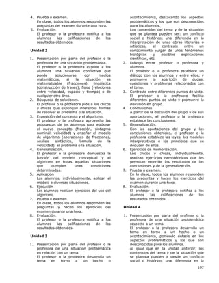 107
4. Prueba o examen.
En clase, todos los alumnos responden las
preguntas del examen durante una hora.
5. Evaluación.
El profesor o la profesora notifica a los
alumnos las calificaciones de los
resultados obtenidos.
Unidad 2
1. Presentación por parte del profesor o la
profesora de una situación problemática.
El profesor o la profesora expone a los
alumnos una situación conflictiva que
puede solucionarse con medios
matemáticos, si la situación es
matematizable (fracciones), lingüística
(construcción de frases), física (relaciones
entre velocidad, espacio y tiempo) o de
cualquier otra área.
2. Búsqueda de soluciones.
El profesor o la profesora pide a los chicos
y chicas que expongan diferentes formas
de resolver el problema o la situación.
3. Exposición del concepto y el algoritmo.
El profesor o la profesora aprovecha las
propuestas de los alumnos para elaborar
el nuevo concepto (fracción, sintagma
nominal, velocidad) y enseñar el modelo
de algoritmo (operaciones de fracciones,
análisis sintáctico, fórmula de la
velocidad), el problema o la situación.
4. Generalización.
El profesor o la profesora demuestra la
función del modelo conceptual y el
algoritmo en todas aquellas situaciones
que cumplen unas condiciones
determinadas.
5. Aplicación
Los alumnos, individualmente, aplican el
modelo a diversas situaciones.
6. Ejecución
Los alumnos realizan ejercicios del uso del
algoritmo.
7. Prueba o examen.
En clase, todos los alumnos responden las
preguntas y hacen los ejercicios del
examen durante una hora.
8. Evaluación.
El profesor o la profesora notifica a los
alumnos las calificaciones de los
resultados obtenidos.
Unidad 3
1. Presentación por parte del profesor o la
profesora de una situación problemática
en relación con un tema.
El profesor o la profesora desarrolla un
tema en torno a un hecho o
acontecimiento, destacando los aspectos
problemáticos y los que son desconocidos
para los alumnos.
Los contenidos del tema y de la situación
que se plantea pueden ser: un conflicto
social o histórico, una diferencia en la
interpretación de unas obras literarias o
artísticas, el contraste entre un
conocimiento vulgar de unos fenómenos
biológicos y posibles explicaciones
científicas, etc.
2. Diálogo entre profesor o profesora y
alumnos.
El profesor o la profesora establece un
diálogo con los alumnos y entre ellos, y
promueve la aparición de dudas,
cuestiones y problemas relacionados con
el tema.
3. Contraste entre diferentes puntos de vista.
El profesor o la profesora facilita
diferentes puntos de vista y promueve la
discusión en grupo.
4. Conclusiones.
A partir de la discusión del grupo y de sus
aportaciones, el profesor o la profesora
establece las conclusiones.
5. Generalización.
Con las aportaciones del grupo y las
conclusiones obtenidas, el profesor o la
profesora establece las leyes, los modelos
interpretativos o los principios que se
deducen de ellos.
6. Ejercicios de memorización.
Los chicos y chicas, individualmente,
realizan ejercicios nemotécnicos que les
permitan recordar los resultados de las
conclusiones y de la generalización.
7. Prueba o examen.
En la clase, todos los alumnos responden
las preguntas y hacen los ejercicios del
examen durante una hora.
8. Evaluación.
El profesor o la profesora notifica a los
alumnos las calificaciones de los
resultados obtenidos.
Unidad 4
1. Presentación por parte del profesor o la
profesora de una situación problemática
respecto a un tema.
El profesor o la profesora desarrolla un
tema en torno a un hecho o un
acontecimiento, poniendo énfasis en los
aspectos problemáticos y los que son
desconocidos para los alumnos.
Al igual que en la unidad anterior, los
contenidos del tema y de la situación que
se plantea pueden ir desde un conflicto
social o histórico, una diferencia en la
 