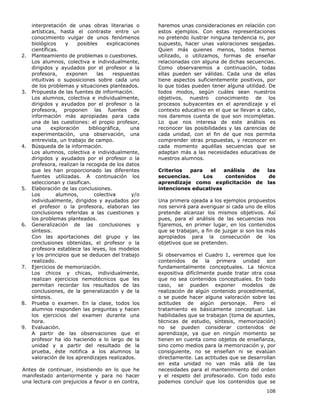 108
interpretación de unas obras literarias o
artísticas, hasta el contraste entre un
conocimiento vulgar de unos fenómenos
biológicos y posibles explicaciones
científicas.
2. Planteamiento de problemas o cuestiones.
Los alumnos, colectiva e individualmente,
dirigidos y ayudados por el profesor a la
profesora, exponen las respuestas
intuitivas o suposiciones sobre cada uno
de los problemas y situaciones planteados.
3. Propuesta de las fuentes de información.
Los alumnos, colectiva e individualmente,
dirigidos y ayudados por el profesor o la
profesora, proponen las fuentes de
información más apropiadas para cada
una de las cuestiones: el propio profesor,
una exploración bibliográfica, una
experimentación, una observación, una
entrevista, un trabajo de campo.
4. Búsqueda de la información.
Los alumnos, colectiva e individualmente,
dirigidos y ayudados por el profesor o la
profesora, realizan la recogida de los datos
que les han proporcionado las diferentes
fuentes utilizadas. A continuación los
seleccionan y clasifican.
5. Elaboración de las conclusiones.
Los alumnos, colectiva y/o
individualmente, dirigidos y ayudados por
el profesor o la profesora, elaboran las
conclusiones referidas a las cuestiones y
los problemas planteados.
6. Generalización de las conclusiones y
síntesis.
Con las aportaciones del grupo y las
conclusiones obtenidas, el profesor o la
profesora establece las leyes, los modelos
y los principios que se deducen del trabajo
realizado.
7. Ejercicios de memorización.
Los chicos y chicas, individualmente,
realizan ejercicios nemotécnicos que les
permitan recordar los resultados de las
conclusiones, de la generalización y de la
síntesis.
8. Prueba o examen. En la clase, todos los
alumnos responden las preguntas y hacen
los ejercicios del examen durante una
hora.
9. Evaluación.
A partir de las observaciones que el
profesor ha ido haciendo a lo largo de la
unidad y a partir del resultado de la
prueba, éste notifica a los alumnos la
valoración de los aprendizajes realizados.
Antes de continuar, insistiendo en lo que he
manifestado anteriormente y para no hacer
una lectura con prejuicios a favor o en contra,
haremos unas consideraciones en relación con
estos ejemplos. Con estas representaciones
no pretendo ilustrar ninguna tendencia ni, por
supuesto, hacer unas valoraciones sesgadas.
Quien más quienes menos, todos hemos
utilizado, o utilizamos, formas de enseñar
relacionadas con alguna de dichas secuencias.
Como observaremos a continuación, todas
ellas pueden ser válidas. Cada una de ellas
tiene aspectos suficientemente positivos, por
lo que todas pueden tener alguna utilidad. De
todos modos, según cuáles sean nuestros
objetivos, nuestro conocimiento de los
procesos subyacentes en el aprendizaje y el
contexto educativo en el que se llevan a cabo,
nos daremos cuenta de que son incompletas.
Lo que nos interesa de este análisis es
reconocer las posibilidades y las carencias de
cada unidad, con el fin de que nos permita
comprender otras propuestas, y reconocer en
cada momento aquéllas secuencias que se
adaptan más a las necesidades educativas de
nuestros alumnos.
Criterios para el análisis de las
secuencias. Los contenidos de
aprendizaje como explicitación de las
intenciones educativas
Una primera ojeada a los ejemplos propuestos
nos servirá para averiguar si cada uno de ellos
pretende alcanzar los mismos objetivos. Así
pues, para el análisis de las secuencias nos
fijaremos, en primer lugar, en los contenidos
que se trabajan, a fin de juzgar si son los más
apropiados para la consecución de los
objetivos que se pretenden.
Si observamos el Cuadro 1, veremos que los
contenidos de la primera unidad son
fundamentalmente conceptuales. La técnica
expositiva difícilmente puede tratar otra cosa
que no sea contenidos conceptuales. En todo
caso, se pueden exponer modelos de
realización de algún contenido procedimental,
o se puede hacer alguna valoración sobre las
actitudes de algún personaje. Pero el
tratamiento es básicamente conceptual. Las
habilidades que se trabajan (toma de apuntes,
técnicas de estudio, síntesis, memorización)
no se pueden considerar contenidos de
aprendizaje, ya que en ningún momento se
tienen en cuenta como objetos de enseñanza,
sino como medios para la memorización y, por
consiguiente, no se enseñan ni se evalúan
directamente. Las actitudes que se desarrollan
en esta unidad no van más allá de las
necesidades para el mantenimiento del orden
y el respeto del profesorado. Con todo esto
podemos concluir que los contenidos que se
 