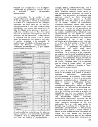 109
trabajan son conceptuales y que el objetivo
fundamental del profesorado consiste en que
el alumnado “sepa” determinados
conocimientos.
Los contenidos de la unidad 2 son
fundamentalmente procedimentales en cuanto
al uso del algoritmo se refiere, y conceptuales
en cuanto a la comprensión de los conceptos
asociados, en este caso los de fracción,
sintagma nominal o velocidad. Los contenidos
actitudinales más claros sólo aparecen en la
fase de diálogo entre alumnos y profesor o
profesora, mientras que en las otras fases
sólo son el resultado del papel que exige el
desarrollo de las actividades. En esta unidad
se pretende que los chicos y chicas “sepan
hacer” los algoritmos de fracción o velocidad,
el análisis sintáctico o la resolución de
problemas de velocidades en los que haya que
utilizar la fórmula correspondiente –
contenidos procedimentales-; y que “sepan”
los conceptos asociados.
En esta unidad se pretende que los alumnos
lleguen a conocer unos contenidos de carácter
conceptual. Para su comprensión se utiliza
una serie de técnicas y procedimientos –
diálogo y debate, fundamentalmente-, pero al
igual que en la primera unidad analizada,
estos contenidos tiene una función de uso, ya
que seguramente no se tendrán en cuenta al
evaluar. Los contenidos actitudinales que
aparecen –interés en hacer propuestas,
participación en los diálogos y debates,
respeto del turno de palabra y de la opinión
de los demás, tampoco se considerarán
contenidos evaluables. Vemos, pues, que en
esta unidad, aparecen actividades que a pesar
de que se centran en el aprendizaje de
contenidos conceptuales, utilizan contenidos
de carácter procedimental y actitudinal, y que
aparentemente no son objeto de estudio
porque no hay una intención explícitamente
educativa, puesto que tampoco son objeto de
la evaluación. Si esto es así, y estos
contenidos procedimentales no son valorados
en el desarrollo de la unidad ni al final de ella,
podemos coincidir que lo único, que se
pretende es el aprendizaje de contenidos
conceptuales que sepan sobre temas
históricos, sociales, literarios, artísticos o
científicos. Por el contrario, si los contenidos
de carácter procedimental y actitudinal que se
trabajan son evaluados posteriormente y, por
tanto, se tiene conciencia de que también son
contenidos que se deben “enseñar” mientras
se utilizan, podremos decir que se pretende
que los chicos y chicas “sepan” los temas,
“sepan hacer” diálogos y debates, y “sean”
participativos y respetuosos.
En la unidad 4, vemos que en prácticamente
todas las actividades que forman la secuencia
aparecen contenidos conceptuales,
procedimentales y actitudinales. En este caso,
los alumnos marcan el ritmo de la secuencia,
actuando constantemente y utilizando una
serie de técnicas y habilidades: diálogo,
debate, trabajo en pequeño grupo,
investigación bibliográfica, trabajo de campo,
elaboración de cuestionarios, entrevista, etc.
Al mismo tiempo, se encuentran ante una
serie de conflictos personales y grupales de
sociabilidad que hay que resolver, lo cual
implica que deban ir aprendiendo a “ser” de
una determinada manera: tolerantes,
cooperativos, respetuosos, rigurosos, etc. En
esta secuencia vemos que, al igual que en el
resto, aparecen contenidos de las tres
categorías. Pero en este caso existe un
trabajo muy manifiesto en el campo de los
contenidos procedimentales y actitudinales.
Del mismo modo que en la unidad anterior, el
hecho de que aparezcan estos contenidos no
quiere decir que exista una conciencia
educativa. Mientras que esto no se traduzca
en la manera de trabajar estos contenidos por
 