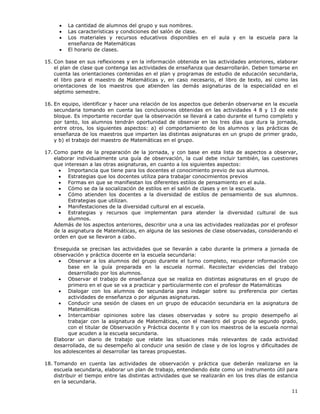 11
• La cantidad de alumnos del grupo y sus nombres.
• Las características y condiciones del salón de clase.
• Los materiales y recursos educativos disponibles en el aula y en la escuela para la
enseñanza de Matemáticas
• El horario de clases.
15. Con base en sus reflexiones y en la información obtenida en las actividades anteriores, elaborar
el plan de clase que contenga las actividades de enseñanza que desarrollarán. Deben tomarse en
cuenta las orientaciones contenidas en el plan y programas de estudio de educación secundaria,
el libro para el maestro de Matemáticas y, en caso necesario, el libro de texto, así como las
orientaciones de los maestros que atienden las demás asignaturas de la especialidad en el
séptimo semestre.
16. En equipo, identificar y hacer una relación de los aspectos que deberán observarse en la escuela
secundaria tomando en cuenta las conclusiones obtenidas en las actividades 4 8 y 13 de este
bloque. Es importante recordar que la observación se llevará a cabo durante el turno completo y
por tanto, los alumnos tendrán oportunidad de observar en los tres días que dura la jornada,
entre otros, los siguientes aspectos: a) el comportamiento de los alumnos y las prácticas de
enseñanza de los maestros que imparten las distintas asignaturas en un grupo de primer grado,
y b) el trabajo del maestro de Matemáticas en el grupo.
17. Como parte de la preparación de la jornada, y con base en esta lista de aspectos a observar,
elaborar individualmente una guía de observación, la cual debe incluir también, las cuestiones
que interesan a las otras asignaturas, en cuanto a los siguientes aspectos:
• Importancia que tiene para los docentes el conocimiento previo de sus alumnos.
• Estrategias que los docentes utiliza para trabajar conocimientos previos
• Formas en que se manifiestan los diferentes estilos de pensamiento en el aula.
• Cómo se da la socialización de estilos en el salón de clases y en la escuela.
• Cómo atienden los docentes a la diversidad de estilos de pensamiento de sus alumnos.
Estrategias que utilizan.
• Manifestaciones de la diversidad cultural en al escuela.
• Estrategias y recursos que implementan para atender la diversidad cultural de sus
alumnos.
Además de los aspectos anteriores, describir una a una las actividades realizadas por el profesor
de la asignatura de Matemáticas, en alguna de las sesiones de clase observadas, considerando el
orden en que se llevaron a cabo.
Enseguida se precisan las actividades que se llevarán a cabo durante la primera a jornada de
observación y práctica docente en la escuela secundaria:
• Observar a los alumnos del grupo durante el turno completo, recuperar información con
base en la guía preparada en la escuela normal. Recolectar evidencias del trabajo
desarrollado por los alumnos.
• Observar el trabajo de enseñanza que se realiza en distintas asignaturas en el grupo de
primero en el que se va a practicar y particularmente con el profesor de Matemáticas
• Dialogar con los alumnos de secundaria para indagar sobre su preferencia por ciertas
actividades de enseñanza o por algunas asignaturas.
• Conducir una sesión de clases en un grupo de educación secundaria en la asignatura de
Matemáticas
• Intercambiar opiniones sobre las clases observadas y sobre su propio desempeño al
trabajar con la asignatura de Matemáticas, con el maestro del grupo de segundo grado,
con el titular de Observación y Práctica docente ll y con los maestros de la escuela normal
que acuden a la escuela secundaria.
Elaborar un diario de trabajo que relate las situaciones más relevantes de cada actividad
desarrollada, de su desempeño al conducir una sesión de clase y de los logros y dificultades de
los adolescentes al desarrollar las tareas propuestas.
18. Tomando en cuenta las actividades de observación y práctica que deberán realizarse en la
escuela secundaria, elaborar un plan de trabajo, entendiendo éste como un instrumento útil para
distribuir el tiempo entre las distintas actividades que se realizarán en los tres días de estancia
en la secundaria.
 