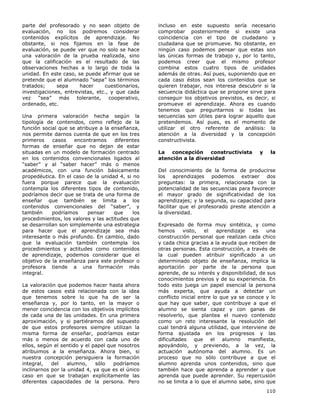 110
parte del profesorado y no sean objeto de
evaluación, no los podremos considerar
contenidos explícitos de aprendizaje. No
obstante, si nos fijamos en la fase de
evaluación, se puede ver que no solo se hace
una valoración de la prueba realizada, sino
que la calificación es el resultado de las
observaciones hechas a lo largo de toda la
unidad. En este caso, se puede afirmar que se
pretende que el alumnado “sepa” los términos
tratados; sepa hacer cuestionarios,
investigaciones, entrevistas, etc., y que cada
vez “sea” más tolerante, cooperativo,
ordenado, etc.
Una primera valoración hecha según la
tipología de contenidos, como reflejo de la
función social que se atribuye a la enseñanza,
nos permite darnos cuenta de que en los tres
primeros casos encontramos diferentes
formas de enseñar que no dejan de estar
situadas en un modelo de formación centrado
en los contenidos convencionales ligados al
“saber” y al “saber hacer” más o menos
académicos, con una función básicamente
propedéutica. En el caso de la unidad 4, si no
fuera porque parece que la evaluación
contempla los diferentes tipos de contenido,
podríamos decir que se trata de una forma de
enseñar que también se limita a los
contenidos convencionales del “saber”, y
también podríamos pensar que los
procedimientos, los valores y las actitudes que
se desarrollan son simplemente una estrategia
para hacer que el aprendizaje sea más
interesante o más profundo. En cambio, dado
que la evaluación también contempla los
procedimientos y actitudes como contenidos
de aprendizaje, podemos considerar que el
objetivo de la enseñanza para este profesor o
profesora tiende a una formación más
integral.
La valoración que podemos hacer hasta ahora
de estos casos está relacionada con la idea
que tenemos sobre lo que ha de ser la
enseñanza y, por lo tanto, en la mayor o
menor coincidencia con los objetivos implícitos
de cada una de las unidades. En una primera
aproximación, y si partiéramos del supuesto
de que estos profesores siempre utilizan la
misma forma de enseñar, podríamos estar
más o menos de acuerdo con cada uno de
ellos, según el sentido y el papel que nosotros
atribuimos a la enseñanza. Ahora bien, si
nuestra concepción persiguiera la formación
integral, del alumno, sólo podríamos
inclinarnos por la unidad 4, ya que es el único
caso en que se trabajan explícitamente las
diferentes capacidades de la persona. Pero
incluso en este supuesto sería necesario
comprobar posteriormente si existe una
coincidencia con el tipo de ciudadano y
ciudadana que se promueve. No obstante, en
ningún caso podemos pensar que estas son
las únicas formas de trabajo y, por lo tanto,
podemos creer que el mismo profesor
combina estos cuatro tipos de unidades
además de otras. Así pues, suponiendo que en
cada caso éstos sean los contenidos que se
quieren trabajar, nos interesa descubrir si la
secuencia didáctica que se propone sirve para
conseguir los objetivos previstos, es decir, si
promueve el aprendizaje. Ahora es cuando
tenemos que preguntarnos si todas las
secuencias son útiles para lograr aquello que
pretendemos. Así pues, es el momento de
utilizar el otro referente de análisis: la
atención a la diversidad y la concepción
constructivista.
La concepción constructivista y la
atención a la diversidad
Del conocimiento de la forma de producirse
los aprendizajes podemos extraer dos
preguntas: la primera, relacionada con la
potencialidad de las secuencias para favorecer
el mayor grado de significatividad de los
aprendizajes; y la segunda, su capacidad para
facilitar que el profesorado preste atención a
la diversidad.
Expresado de forma muy sintética, y como
hemos visto, el aprendizaje es una
construcción personal que realizan cada chico
y cada chica gracias a la ayuda que reciben de
otras personas. Esta construcción, a través de
la cual pueden atribuir significado a un
determinado objeto de enseñanza, implica la
aportación por parte de la persona que
aprende, de su interés y disponibilidad, de sus
conocimientos previos y de su experiencia. En
todo esto juega un papel esencial la persona
más experta, que ayuda a detectar un
conflicto inicial entre lo que ya se conoce y lo
que hay que saber, que contribuye a que el
alumno se sienta capaz y con ganas de
resolverlo, que plantea el nuevo contenido
como un reto interesante la resolución del
cual tendrá alguna utilidad, que interviene de
forma ajustada en los progresos y las
dificultades que el alumno manifiesta,
apoyándolo, y previendo, a la vez, la
actuación autónoma del alumno. Es un
proceso que no sólo contribuye a que el
alumno aprenda unos contenidos, sino que
también hace que aprenda a aprender y que
aprenda que puede aprender. Su repercusión
no se limita a lo que el alumno sabe, sino que
 