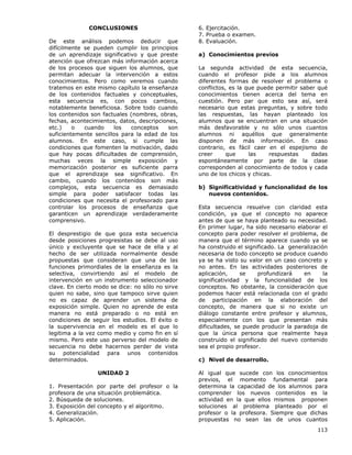 113
CONCLUSIONES
De este análisis podemos deducir que
difícilmente se pueden cumplir los principios
de un aprendizaje significativo y que preste
atención que ofrezcan más información acerca
de los procesos que siguen los alumnos, que
permitan adecuar la intervención a estos
conocimientos. Pero como veremos cuando
tratemos en este mismo capítulo la enseñanza
de los contenidos factuales y conceptuales,
esta secuencia es, con pocos cambios,
notablemente beneficiosa. Sobre todo cuando
los contenidos son factuales (nombres, obras,
fechas, acontecimientos, datos, descripciones,
etc.) o cuando los conceptos son
suficientemente sencillos para la edad de los
alumnos. En este caso, si cumple las
condiciones que fomenten la motivación, dado
que hay pocas dificultades de comprensión,
muchas veces la simple exposición y
memorización posterior es suficiente parra
que el aprendizaje sea significativo. En
cambio, cuando los contenidos son más
complejos, esta secuencia es demasiado
simple para poder satisfacer todas las
condiciones que necesita el profesorado para
controlar los procesos de enseñanza que
garanticen un aprendizaje verdaderamente
comprensivo.
El desprestigio de que goza esta secuencia
desde posiciones progresistas se debe al uso
único y excluyente que se hace de ella y al
hecho de ser utilizada normalmente desde
propuestas que consideran que una de las
funciones primordiales de la enseñanza es la
selectiva, convirtiendo así el modelo de
intervención en un instrumento seleccionador
clave. En cierto modo se dice: no sólo no sirve
quien no sabe, sino que tampoco sirve quien
no es capaz de aprender un sistema de
exposición simple. Quien no aprende de esta
manera no está preparado o no está en
condiciones de seguir los estudios. El éxito o
la supervivencia en el modelo es el que lo
legitima a la vez como medio y como fin en sí
mismo. Pero este uso perverso del modelo de
secuencia no debe hacernos perder de vista
su potencialidad para unos contenidos
determinados.
UNIDAD 2
1. Presentación por parte del profesor o la
profesora de una situación problemática.
2. Búsqueda de soluciones.
3. Exposición del concepto y el algoritmo.
4. Generalización.
5. Aplicación.
6. Ejercitación.
7. Prueba o examen.
8. Evaluación.
a) Conocimientos previos
La segunda actividad de esta secuencia,
cuando el profesor pide a los alumnos
diferentes formas de resolver el problema o
conflictos, es la que puede permitir saber qué
conocimientos tienen acerca del tema en
cuestión. Pero par que esto sea así, será
necesario que estas preguntas, y sobre todo
las respuestas, las hayan planteado los
alumnos que se encuentran en una situación
más desfavorable y no sólo unos cuantos
alumnos ni aquéllos que generalmente
disponen de más información. En caso
contrario, es fácil caer en el espejismo de
creer que las respuestas dadas
espontáneamente por parte de la clase
corresponden al conocimiento de todos y cada
uno de los chicos y chicas.
b) Significatividad y funcionalidad de los
nuevos contenidos.
Esta secuencia resuelve con claridad esta
condición, ya que el concepto no aparece
antes de que se haya planteado su necesidad.
En primer lugar, ha sido necesario elaborar el
concepto para poder resolver el problema, de
manera que el término aparece cuando ya se
ha construido el significado. La generalización
necesaria de todo concepto se produce cuando
ya se ha visto su valor en un caso concreto y
no antes. En las actividades posteriores de
aplicación, se profundizará en la
significatividad y la funcionalidad de los
conceptos. No obstante, la consideración que
podemos hacer está relacionada con el grado
de participación en la elaboración del
concepto, de manera que si no existe un
diálogo constante entre profesor y alumnos,
especialmente con los que presentan más
dificultades, se puede producir la paradoja de
que la única persona que realmente haya
construido el significado del nuevo contenido
sea el propio profesor.
c) Nivel de desarrollo.
Al igual que sucede con los conocimientos
previos, el momento fundamental para
determina la capacidad de los alumnos para
comprender los nuevos contenidos es la
actividad en la que ellos mismos proponen
soluciones al problema planteado por el
profesor o la profesora. Siempre que dichas
propuestas no sean las de unos cuantos
 