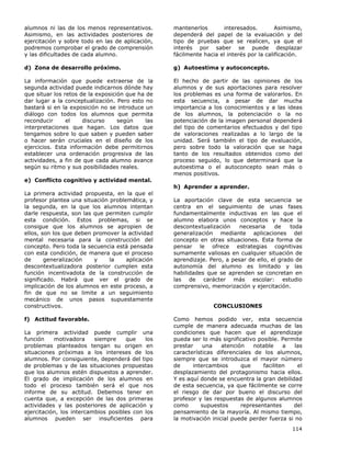 114
alumnos ni las de los menos representativos.
Asimismo, en las actividades posteriores de
ejercitación y sobre todo en las de aplicación,
podremos comprobar el grado de comprensión
y las dificultades de cada alumno.
d) Zona de desarrollo próximo.
La información que puede extraerse de la
segunda actividad puede indicarnos dónde hay
que situar los retos de la exposición que ha de
dar lugar a la conceptualización. Pero esto no
bastará si en la exposición no se introduce un
diálogo con todos los alumnos que permita
reconducir el discurso según las
interpretaciones que hagan. Los datos que
tengamos sobre lo que saben y pueden saber
o hacer serán cruciales en el diseño de los
ejercicios. Esta información debe permitirnos
establecer una ordenación progresiva de las
actividades, a fin de que cada alumno avance
según su ritmo y sus posibilidades reales.
e) Conflicto cognitivo y actividad mental.
La primera actividad propuesta, en la que el
profesor plantea una situación problemática, y
la segunda, en la que los alumnos intentan
darle respuesta, son las que permiten cumplir
esta condición. Estos problemas, si se
consigue que los alumnos se apropien de
ellos, son los que deben promover la actividad
mental necesaria para la construcción del
concepto. Pero toda la secuencia está pensada
con esta condición, de manera que el proceso
de generalización y la aplicación
descontextualizadora posterior cumplen esta
función incentivadota de la construcción de
significado. Habrá que ver el grado de
implicación de los alumnos en este proceso, a
fin de que no se limite a un seguimiento
mecánico de unos pasos supuestamente
constructivos.
f) Actitud favorable.
La primera actividad puede cumplir una
función motivadora siempre que los
problemas planteados tengan su origen en
situaciones próximas a los intereses de los
alumnos. Por consiguiente, dependerá del tipo
de problemas y de las situaciones propuestas
que los alumnos estén dispuestos a aprender.
El grado de implicación de los alumnos en
todo el proceso también será el que nos
informe de su actitud. Debemos tener en
cuenta que, a excepción de las dos primeras
actividades y las posteriores de aplicación y
ejercitación, los intercambios posibles con los
alumnos pueden ser insuficientes para
mantenerlos interesados. Asimismo,
dependerá del papel de la evaluación y del
tipo de pruebas que se realicen, ya que el
interés por saber se puede desplazar
fácilmente hacia el interés por la calificación.
g) Autoestima y autoconcepto.
El hecho de partir de las opiniones de los
alumnos y de sus aportaciones para resolver
los problemas es una forma de valorarlos. En
esta secuencia, a pesar de dar mucha
importancia a los conocimientos y a las ideas
de los alumnos, la potenciación o la no
potenciación de la imagen personal dependerá
del tipo de comentarios efectuados y del tipo
de valoraciones realizadas a lo largo de la
unidad. Será también el tipo de evaluación,
pero sobre todo la valoración que se haga
tanto de los resultados obtenidos como del
proceso seguido, lo que determinará que la
autoestima o el autoconcepto sean más o
menos positivos.
h) Aprender a aprender.
La aportación clave de esta secuencia se
centra en el seguimiento de unas fases
fundamentalmente inductivas en las que el
alumno elabora unos conceptos y hace la
descontextualización necesaria de toda
generalización mediante aplicaciones del
concepto en otras situaciones. Esta forma de
pensar le ofrece estrategias cognitivas
sumamente valiosas en cualquier situación de
aprendizaje. Pero, a pesar de ello, el grado de
autonomía del alumno es limitado y las
habilidades que se aprenden se concretan en
las de carácter más escolar: estudio
comprensivo, memorización y ejercitación.
CONCLUSIONES
Como hemos podido ver, esta secuencia
cumple de manera adecuada muchas de las
condiciones que hacen que el aprendizaje
pueda ser lo más significativo posible. Permite
prestar una atención notable a las
características diferenciales de los alumnos,
siempre que se introduzca el mayor número
de intercambios que faciliten el
desplazamiento del protagonismo hacia ellos.
Y es aquí donde se encuentra la gran debilidad
de esta secuencia, ya que fácilmente se corre
el riesgo de dar por bueno el discurso del
profesor y las respuestas de algunos alumnos
como supuestos representantes del
pensamiento de la mayoría. Al mismo tiempo,
la motivación inicial puede perder fuerza si no
 