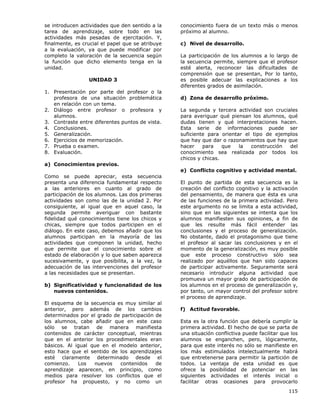 115
se introducen actividades que den sentido a la
tarea de aprendizaje, sobre todo en las
actividades más pesadas de ejercitación. Y,
finalmente, es crucial el papel que se atribuye
a la evaluación, ya que puede modificar por
completo la valoración de la secuencia según
la función que dicho elemento tenga en la
unidad.
UNIDAD 3
1. Presentación por parte del profesor o la
profesora de una situación problemática
en relación con un tema.
2. Diálogo entre profesor o profesora y
alumnos.
3. Contraste entre diferentes puntos de vista.
4. Conclusiones.
5. Generalización.
6. Ejercicios de memorización.
7. Prueba o examen.
8. Evaluación.
a) Conocimientos previos.
Como se puede apreciar, esta secuencia
presenta una diferencia fundamental respecto
a las anteriores en cuanto al grado de
participación de los alumnos. Las dos primeras
actividades son como las de la unidad 2. Por
consiguiente, al igual que en aquel caso, la
segunda permite averiguar con bastante
fidelidad qué conocimientos tiene los chicos y
chicas, siempre que todos participen en el
diálogo. En este caso, debemos añadir que los
alumnos participan en la mayoría de las
actividades que componen la unidad, hecho
que permite que el conocimiento sobre el
estado de elaboración y lo que saben aparezca
sucesivamente, y que posibilita, a la vez, la
adecuación de las intervenciones del profesor
a las necesidades que se presentan.
b) Significatividad y funcionalidad de los
nuevos contenidos.
El esquema de la secuencia es muy similar al
anterior, pero además de los cambios
determinados por el grado de participación de
los alumnos, cabe añadir que en este caso
sólo se tratan de manera manifiesta
contenidos de carácter conceptual, mientras
que en el anterior los procedimentales eran
básicos. Al igual que en el modelo anterior,
esto hace que el sentido de los aprendizajes
esté claramente determinado desde el
comienzo. Los nuevos contenidos de
aprendizaje aparecen, en principio, como
medios para resolver los conflictos que el
profesor ha propuesto, y no como un
conocimiento fuera de un texto más o menos
próximo al alumno.
c) Nivel de desarrollo.
La participación de los alumnos a lo largo de
la secuencia permite, siempre que el profesor
esté alerta, reconocer las dificultades de
comprensión que se presentan, Por lo tanto,
es posible adecuar las explicaciones a los
diferentes grados de asimilación.
d) Zona de desarrollo próximo.
La segunda y tercera actividad son cruciales
para averiguar qué piensan los alumnos, qué
dudas tienen y qué interpretaciones hacen.
Esta serie de informaciones puede ser
suficiente para orientar el tipo de ejemplos
que hay que dar o razonamientos que hay que
hacer para que la construcción del
conocimiento sea realizada por todos los
chicos y chicas.
e) Conflicto cognitivo y actividad mental.
El punto de partida de esta secuencia es la
creación del conflicto cognitivo y la activación
del pensamiento, de manera que ésta es una
de las funciones de la primera actividad. Pero
este argumento no se limita a esta actividad,
sino que en las siguientes se intenta que los
alumnos manifiesten sus opiniones, a fin de
que les resulte más fácil entender las
conclusiones y el proceso de generalización.
No obstante, dado el protagonismo que tiene
el profesor al sacar las conclusiones y en el
momento de la generalización, es muy posible
que este proceso constructivo sólo sea
realizado por aquéllos que han sido capaces
de participar activamente. Seguramente será
necesario introducir alguna actividad que
promueva un mayor grado de participación de
los alumnos en el proceso de generalización y,
por tanto, un mayor control del profesor sobre
el proceso de aprendizaje.
f) Actitud favorable.
Esta es la otra función que debería cumplir la
primera actividad. El hecho de que se parta de
una situación conflictiva puede facilitar que los
alumnos se enganchen, pero, lógicamente,
para que este interés no sólo se manifieste en
los más estimulados intelectualmente habrá
que entretenerse para permitir la partición de
todos. La ventaja de esta unidad es que
ofrece la posibilidad de potenciar en las
siguientes actividades el interés inicial o
facilitar otras ocasiones para provocarlo
 