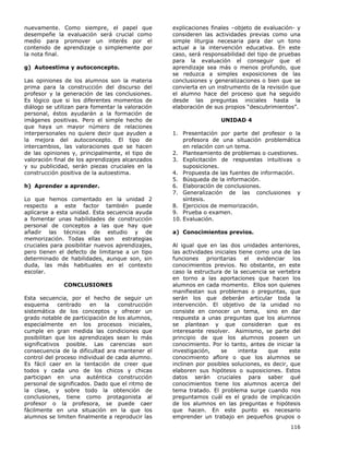 116
nuevamente. Como siempre, el papel que
desempeñe la evaluación será crucial como
medio para promover un interés por el
contenido de aprendizaje o simplemente por
la nota final.
g) Autoestima y autoconcepto.
Las opiniones de los alumnos son la materia
prima para la construcción del discurso del
profesor y la generación de las conclusiones.
Es lógico que si los diferentes momentos de
diálogo se utilizan para fomentar la valoración
personal, éstos ayudarán a la formación de
imágenes positivas. Pero el simple hecho de
que haya un mayor número de relaciones
interpersonales no quiere decir que ayuden a
la mejora del autoconcepto. El tipo de
intercambios, las valoraciones que se hacen
de las opiniones y, principalmente, el tipo de
valoración final de los aprendizajes alcanzados
y su publicidad, serán piezas cruciales en la
construcción positiva de la autoestima.
h) Aprender a aprender.
Lo que hemos comentado en la unidad 2
respecto a este factor también puede
aplicarse a esta unidad. Esta secuencia ayuda
a fomentar unas habilidades de construcción
personal de conceptos a las que hay que
añadir las técnicas de estudio y de
memorización. Todas ellas son estrategias
cruciales para posibilitar nuevos aprendizajes,
pero tienen el defecto de limitarse a un tipo
determinado de habilidades, aunque son, sin
duda, las más habituales en el contexto
escolar.
CONCLUSIONES
Esta secuencia, por el hecho de seguir un
esquema centrado en la construcción
sistemática de los conceptos y ofrecer un
grado notable de participación de los alumnos,
especialmente en los procesos iniciales,
cumple en gran medida las condiciones que
posibilitan que los aprendizajes sean lo más
significativos posible. Las carencias son
consecuencia de la dificultad ara mantener el
control del proceso individual de cada alumno.
Es fácil caer en la tentación de creer que
todos y cada uno de los chicos y chicas
participan en una auténtica construcción
personal de significados. Dado que el ritmo de
la clase, y sobre todo la obtención de
conclusiones, tiene como protagonista al
profesor o la profesora, se puede caer
fácilmente en una situación en la que los
alumnos se limiten finalmente a reproducir las
explicaciones finales –objeto de evaluación- y
consideren las actividades previas como una
simple liturgia necesaria para dar un tono
actual a la intervención educativa. En este
caso, será responsabilidad del tipo de pruebas
para la evaluación el conseguir que el
aprendizaje sea más o menos profundo, que
se reduzca a simples exposiciones de las
conclusiones y generalizaciones o bien que se
convierta en un instrumento de la revisión que
el alumno hace del proceso que ha seguido
desde las preguntas iniciales hasta la
elaboración de sus propios “descubrimientos”.
UNIDAD 4
1. Presentación por parte del profesor o la
profesora de una situación problemática
en relación con un tema.
2. Planteamiento de problemas o cuestiones.
3. Explicitación de respuestas intuitivas o
suposiciones.
4. Propuesta de las fuentes de información.
5. Búsqueda de la información.
6. Elaboración de conclusiones.
7. Generalización de las conclusiones y
síntesis.
8. Ejercicios de memorización.
9. Prueba o examen.
10. Evaluación.
a) Conocimientos previos.
Al igual que en las dos unidades anteriores,
las actividades iniciales tiene como una de las
funciones prioritarias el evidenciar los
conocimientos previos. No obstante, en este
caso la estructura de la secuencia se vertebra
en torno a las aportaciones que hacen los
alumnos en cada momento. Ellos son quienes
manifiestan sus problemas o preguntas, que
serán los que deberán articular toda la
intervención. El objetivo de la unidad no
consiste en conocer un tema, sino en dar
respuesta a unas preguntas que los alumnos
se plantean y que consideran que es
interesante resolver. Asimismo, se parte del
principio de que los alumnos poseen un
conocimiento. Por lo tanto, antes de iniciar la
investigación, se intenta que este
conocimiento aflore o que los alumnos se
inclinen por posibles soluciones, es decir, que
elaboren sus hipótesis o suposiciones. Estos
datos serán cruciales para saber qué
conocimientos tiene los alumnos acerca del
tema tratado. El problema surge cuando nos
preguntamos cuál es el grado de implicación
de los alumnos en las preguntas e hipótesis
que hacen. En este punto es necesario
emprender un trabajo en pequeños grupos o
 