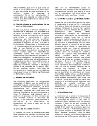 117
individualmente, que ayude a que todos los
chicos y chicas participen en su elaboración.
En esta secuencia, el papel fundamental del
profesor consiste en incentivar la
participación. Si no hay participación, el
proceso sólo será seguido por unos cuantos,
aunque dé la falsa impresión de tratase de un
proceso colectivo.
b) Significatividad y funcionalidad de los
nuevos contenidos.
En este caso, lo que se aprende siempre es el
resultado de la respuesta a las preguntas que
se hacen. Por lo tanto, todos los contenidos
referidos al tema tiene sentido como medios
para ampliar el conocimiento o resolver
situaciones que los alumnos consideren
interesante, ya que de no ser así no habrían
planteado la pregunta. Así pues, en cuanto a
los contenidos conceptuales, la significatividad
y la funcionalidad están garantizadas. Por otro
lado, si nos fijamos en los contenidos
procedimentales, nos daremos cuenta de que
nunca aparecen como una necesidad de
aprendizaje escolar, sino como un medio
imprescindible para resolver los problemas o
cuestiones planteados. La realización de una
investigación bibliográfica o la utilización de la
medida, la encuesta, la observación directa, la
experimentación, etc., para no mencionar
todas las habilidades, técnicas y estrategias
ligadas a las funciones de la lengua –leer,
escribir, escuchar, hablar-, tiene lugar de
forma natural en función de una necesidad de
uso, lo cual implica la evidente significatividad
de dichos aprendizajes.
c) Niveles de desarrollo.
Las preguntas realizadas, las suposiciones
propuestas, el diálogo que se establece en
pequeños grupos o colectivamente, el tipo de
técnicas de información utilizadas, los datos
seleccionados, etc., pueden proporcionar
información suficiente para determinar qué
grado de dificultad de aprendizaje presenta el
tema. No obstante, será necesario que el
profesor o la profesora no deje en manos de
unos cuantos alumnos la dinámica del
proceso, y que intervenga para promover la
participación y la explicitación del
pensamiento de todos y cada uno de los
chicos y chicas.
d) Zona de desarrollo próximo.
La segunda y la tercera actividad son cruciales
para averiguar qué piensan los alumnos, qué
dudas tienen y qué interpretaciones hacen.
Esta serie de informaciones puede ser
suficiente para orientar el tipo de ejemplos o
razonamientos que hay que aportar a fin de
que la construcción del conocimiento sea
realizada por todos los chicos y chicas.
e) Conflicto cognitivo y actividad mental.
A pesar de que la secuencia se articula según
el esquema de la investigación lo cual quiere
decir que su desarrollo comporta un profundo
proceso intelectual, a menudo los aspectos
que llaman más la atención de las fases de
investigación –por ejemplo, visitas,
observaciones, ensayos de laboratorio,
entrevistas, elaboración de simulaciones o
productos- pueden hacer que el alumno
demuestre muchas actividades, pero que en
realidad se limite al seguimiento estricto de
las consignas o instrucciones, sin que estas
acciones lleguen a convertirse en el medio
intencional para facilitar la realización del
proceso mental que exige el aprendizaje.
Tanto es así que, con el paso del tiempo,
muchas veces los alumnos se limitan a
recordar los aspectos más anecdóticos del
trabajo realizado. Ahora bien, esta
consideración no tiene cabida en esta unidad,
y que sí ha existido un verdadero trabajo en
las fases 1, 2, 3, y 4. En cambio, sería un
comentario acertado en aquellas unidades
cuyas actividades de investigación se llevan a
cabo sin que el alumno participe en las
razones que justifican la salida, la
experimentación o la observación, de forma
que se convierten en actividades sin ningún
otro sentido aparte del que aporta la decisión
más o menos arbitraria del profesor. Se hacen
cosas bastante interesantes, pero no se sabe
el porqué. Lo que tenía que ser un medio para
promover la actividad mental, dado que para
facilitarla se necesita contribuir con
manipulaciones –sobre todo a unas edades
determinadas-, se convierte en una finalidad
en sí misma.
f) Actitud favorable.
La motivación es el alma de la secuencia. O
los alumnos están interesados o la secuencia
se interrumpe en alguna de las fases. La
primera actividad pretende crear los primeros
intereses y debe ser la que provoque las
preguntas. Es, pues, la pieza clave de la
unidad. O se crean las condiciones para que
los chicos y chicas se formulen las cuestiones
que quieren resolver o difícilmente se podrá
seguir adelante. Asimismo, todas las fases
posteriores giran en torno al protagonismo de
los alumnos, de tal forma que además de ser
 