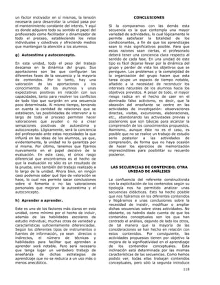 118
un factor motivador en sí mismas, la tensión
necesaria para desarrollar la unidad pasa por
el mantenimiento constante del interés. Y aquí
es donde adquiere todo su sentido el papel del
profesorado como facilitador y dinamizador de
todo el proceso, estableciendo los retos
individuales y colectivos y ofreciendo medios
que mantengan la atención a los alumnos.
g) Autoestima y autoconcepto.
En esta unidad, todo el peso del trabajo
descansa en la dinámica del grupo. Sus
aportaciones son las que configuran las
diferentes fases de la secuencia y la mayoría
de contenidos. Por lo tanto, hay una
valoración de las aportaciones y los
conocimientos de los alumnos y unas
expectativas positivas en relación con sus
capacidades, tanto para resolver los conflictos
de todo tipo que surgirán en una secuencia
poco determinada. Al mismo tiempo, teniendo
en cuenta la cantidad de relaciones que se
establecen, las posibilidades de intervenir a lo
largo de todo el proceso permiten hacer
valoraciones que ayuden o no a crear
sensaciones positivas de autoestima y
autoconcepto. Lógicamente, será la conciencia
del profesorado ante estas necesidades la que
influirá en las ideas de los alumnos, ya que,
evidentemente, la unidad no lo garantiza por
sí misma. Por último, tenemos que fijarnos
nuevamente en el papel decisivo de la
evaluación. En este caso, el único rasgo
diferencial que encontramos es el hecho de
que la evaluación no sólo es un resultado de
la prueba, sino también del trabajo realizado a
lo largo de la unidad. Ahora bien, en ningún
caso podemos saber qué tipo de valoración se
hace, lo cual nos permite sacar conclusiones
sobre si fomenta o no las valoraciones
personales que mejoran la autoestima y el
autoconcepto.
h) Aprender a aprender.
Este es uno de los factores más claros en esta
unidad, como mínimo por el hecho de incluir,
además de las habilidades escolares de
estudio individual, muchas otras de variedad y
características suficientemente diferenciadas.
Según los diferentes tipos de instrumentos o
fuentes de información, ya sean directos o
indirectos, el número de técnicas y
habilidades para facilitar que aprendan a
aprender será notable. Pero será necesario
que tenga lugar un verdadero trabajo de
enseñanza de dichas estrategias de
aprendizaje que no se reduzca a un uso más o
menos anecdótico.
CONCLUSIONES
Si la comparamos con las demás esta
secuencia es la que contempla una mayor
variedad de actividades, lo cual lógicamente le
permite satisfacer la totalidad de los
condicionantes, a fin de que los aprendizajes
sean lo más significativos posible. Para que
estas razones sean ciertas, el profesorado
deberá tener una conciencia clara respecto al
sentido de cada fase. En una unidad de este
tipo es fácil dejarse llevar por la dinámica del
grupo y perder de vista los objetivos que se
persiguen. Los problemas y la complejidad de
la organización del grupo hacen que esta
tarea ocupe un espacio de tiempo notable,
añadido a la necesidad de reconducir los
intereses naturales de los alumnos hacia los
objetivos previstos. A pesar de todo, el mayor
riesgo radica en el hecho de caer en el
dominado falso activismo, es decir, que la
obsesión del enseñante se centre en las
actividades de investigación: observaciones
directas, visitas, excursiones, elaboraciones,
etc., abandonando las actividades previas y
posteriores que son básicas para alcanzar la
comprensión de los conocimientos propuestos.
Asimismo, aunque éste no es el caso, es
posible que no se realice un trabajo de estudio
serio posterior a las actividades de
comprensión, de forma que no haya ocasión
de hacer los ejercicios de memorización
imprescindibles para posibilitar su recuerdo
posterior.
LAS SECUENCIAS DE CONTENIDO, OTRA
UNIDAD DE ANÁLISIS
La confluencia del referente constructivista
con la explicitación de los contenidos según su
tipología nos ha permitido analizar unas
secuencias didácticas. Esto ha hecho posible
que nos fijáramos en los diferentes contenidos
y llegáramos a unas conclusiones sobre la
necesidad de insistir, modificar o ampliar
dichas secuencias sobre otras actividades. No
obstante, os habréis dado cuenta de que los
contenidos conceptuales son los que han
centrado el análisis, dejando de lado los otros,
de tal manera que la mayoría de las
consideraciones se han hecho en relación con
estos contenidos. Por consiguiente, las
actividades propuestas tienen por objetivo la
mejora de la significatividad en el aprendizaje
de los contenidos conceptuales. Esta
inclinación está determinada por las mismas
características de las secuencias. Como hemos
podido ver, todas ellas trabajan contenidos
conceptuales, pero sólo la segunda introduce
 