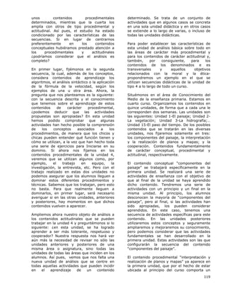 119
unos contenidos procedimentales
determinados, mientras que la cuarta los
amplía con otros de tipo procedimental y
actitudinal. Así pues, el estudio ha estado
condicionado por las características de las
secuencias. Si en lugar de centrarnos
preferentemente en los contenidos
conceptuales hubiéramos prestado atención a
los procedimentales y actitudinales
¿podríamos considerar que el análisis es
completo?
En primer lugar, fijémonos en la segunda
secuencia, la cual, además de los conceptos,
considera contenidos de aprendizaje los
algoritmos, el análisis sintáctico o la aplicación
de la fórmula de la velocidad, según los
ejemplos de una u otra área. Ahora, la
pregunta que nos planteamos es la siguiente:
con la secuencia descrita y el conocimiento
que tenemos sobre el aprendizaje de estos
contenidos de carácter procedimental,
¿podemos deducir que las actividades
propuestas son apropiadas? En esta unidad
hemos podido comprobar que algunas
actividades han hecho posible la comprensión
de los conceptos asociados a los
procedimientos, de manera que los chicos y
chicas pueden entender qué función tienen y
cómo se utilizan, a la vez que han hecho toda
una serie de ejercicios para Iniciarse en su
dominio. Si ahora nos fijamos en los
contenidos procedimentales de la unidad 4,
veremos que se utilizan algunos como, por
ejemplo, el trabajo en equipo, la
investigación, la entrevista, etc. Pero con el
trabajo realizado en estas dos unidades no
podemos asegurar que los alumnos lleguen a
dominar estos diferentes procedimientos y
técnicas. Sabemos que los trabajan, pero esto
no basta. Para que realmente lleguen a
dominarlos, en primer lugar, será necesario
averiguar si en las otras unidades, anteriores
y posteriores, hay momentos en que dichos
contenidos vuelven a aparecer.
Ampliemos ahora nuestro objeto de análisis a
los contenidos actitudinales que se pueden
trabajar en la unidad 4 y preguntémonos si lo
siguiente: ¿en esta unidad, se ha logrado
aprender a ser más tolerante, respetuoso y
cooperador? Nuestra respuesta nos hará ver
aún más la necesidad de revisar no sólo las
unidades anteriores y posteriores de una
misma área o asignatura, sino todas las
unidades de todas las áreas que inciden en los
alumnos. Así pues, vemos que nos falta una
nueva unidad de análisis que se centre en
todas aquellas actividades que pueden incidir
en el aprendizaje de un contenido
determinado. Se trata de un conjunto de
actividades que en algunos casos se concreta
en una sola unidad didáctica y en otros casos
se extiende a lo largo de varias, o incluso de
todas las unidades didácticas.
Para poder establecer las características de
esta unidad de análisis básica sobre todo en
las áreas de carácter más procedimental y
para los contenidos de carácter actitudinal y,
también, por consiguiente, para los
contenidos de los denominados e es
transversales y aquellos objetivos
relacionados con la moral y la ética-
propondremos un ejemplo en el que se
utilizan secuencias didácticas de la unidad de
tipo 4 a lo largo de todo un curso.
Situémonos en el área de Conocimiento del
Medio de la enseñanza primaria. Estamos en
cuarto curso. Organizamos los contenidos en
quince unidades, de forma que a cada una le
corresponden dos semanas. Las unidades son
las siguientes: Unidad 1-El paisaje; Unidad 2-
La vegetación; Unidad 3-La hidrografía;…
Unidad 15-El paso del tiempo. De los posibles
contenidos que se tratarán en las diversas
unidades, nos fijaremos solamente en tres:
los componentes del paisaje, la interpretación
y la realización de planos y mapas; y la
cooperación. Contenidos fundamentalmente
de carácter conceptual, procedimental y
actitudinal, respectivamente.
El contenido conceptual “componentes del
paisaje” se trabajará específicamente en la
primera unidad. Se realizará una serie de
actividades de enseñanza con el objetivo de
que al final de la unidad se haya aprendido
dicho contenido. Tendremos una serie de
actividades con un principio y un final en la
misma unidad. Al principio, los alumnos
desconocen la mayoría de “componentes del
paisaje”, pero al final, si las actividades han
sido apropiadas, los pueden considerar
aprendidos. En este caso, tenemos una
secuencia de actividades específicas para este
contenido. En las unidades posteriores
utilizaremos estos conceptos y seguramente
ampliaremos y mejoraremos su conocimiento,
pero podemos considerar que las actividades
fundamentales se han desarrollado en la
primera unidad. Estas actividades son las que
configurarán la secuencia del contenido
“componentes del paisaje”.
El contenido procedimental “interpretación y
realización de planos y mapas” ya aparece en
la primera unidad, que por el hecho de estar
ubicada al principio del curso comporta un
 
