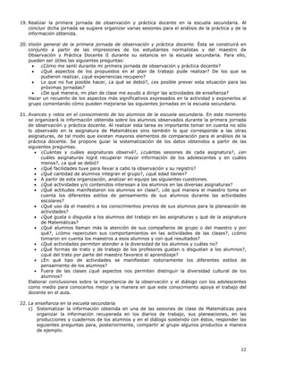 12
19. Realizar la primera jornada de observación y práctica docente en la escuela secundaria. Al
concluir dicha jornada se sugiere organizar varias sesiones para el análisis de la práctica y de la
información obtenida.
20. Visión general de la primera jornada de observación y práctica docente. Ésta se construirá en
conjunto a partir de las impresiones de los estudiantes normalistas y del maestro de
Observación y Práctica Docente lI durante su estancia en la escuela secundaria. Para ello,
pueden ser útiles las siguientes preguntas:
• ¿Cómo me sentí durante mi primera jornada de observación y práctica docente?
• ¿Qué aspectos de los propuestos en el plan de trabajo pude realizar? De los que se
pudieron realizar, ¿qué experiencias recupero?
• Lo que no fue posible hacer, ¿a qué se debió?, ¿es posible prever esta situación para las
próximas jornadas?
• ¿De qué manera, mi plan de clase me ayudó a dirigir las actividades de enseñanza?
Hacer un recuento de los aspectos más significativos expresados en la actividad y exponerlos al
grupo comentando cómo pueden mejorarse las siguientes jornadas en la escuela secundaria.
21. Avances y retos en el conocimiento de los alumnos de la escuela secundaria. En este momento
se organizará la información obtenida sobre los alumnos observados durante la primera jornada
de observación y práctica docente. Al realizar esta tarea es importante tomar en cuenta no sólo
lo observado en la asignatura de Matemáticas sino también lo que corresponde a las otras
asignaturas, de tal modo que existan mayores elementos de comparación para el análisis de la
práctica docente. Se propone guiar la sistematización de los datos obtenidos a partir de las
siguientes preguntas.
• ¿Cuántas y cuáles asignaturas observé?, ¿cuántas sesiones de cada asignatura?, ¿en
cuáles asignaturas logré recuperar mayor información de los adolescentes y en cuáles
menos?, ¿a qué se debió?
• ¿Qué facilidades tuve para llevar a cabo la observación y su registro?
• ¿Qué cantidad de alumnos integran el grupo?, ¿qué edad tienen?
• A partir de esta organización, analizar en equipo las siguientes cuestiones.
• ¿Qué actividades y/o contenidos interesan a los alumnos en las diversas asignaturas?
• ¿Qué actitudes manifestaron los alumnos en clase?, ¿de qué manera el maestro toma en
cuenta los diferentes estilos de pensamiento de sus alumnos durante las actividades
escolares?
• ¿Qué uso da el maestro a los conocimientos previos de sus alumnos para la planeación de
actividades?
• ¿Qué gusta o disgusta a los alumnos del trabajo en las asignaturas y qué de la asignatura
de Matemáticas?
• ¿Qué alumnos llaman más la atención de sus compañeros de grupo o del maestro y por
qué?, ¿cómo repercuten sus comportamientos en las actividades de las clases?, ¿cómo
tomaron en cuenta los maestros a esos alumnos y con qué resultados?
• ¿Qué actividades permiten atender a la diversidad de los alumnos y cuáles no?
• ¿Qué formas de trato y de trabajo de los profesores gustan o disgustan a los alumnos?,
¿qué del trato por parte del maestro favorece el aprendizaje?
• ¿En qué tipo de actividades se manifiestan notoriamente los diferentes estilos de
pensamiento de los alumnos?
• Fuera de las clases ¿qué aspectos nos permiten distinguir la diversidad cultural de los
alumnos?
Elaborar conclusiones sobre la importancia de la observación y el diálogo con los adolescentes
como medio para conocerlos mejor y la manera en que este conocimiento apoya el trabajo del
docente en el aula.
22. La enseñanza en la escuela secundaria.
c) Sistematizar la información obtenida en una de las sesiones de clase de Matemáticas para
organizar la información recuperada en los diarios de trabajo, sus planeaciones, en las
producciones y cuadernos de los alumnos y en el diálogo sostenido con éstos, responder las
siguientes preguntas para, posteriormente, compartir al grupo algunos productos a manera
de ejemplo.
 