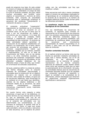 120
grado de exigencia muy bajo. En esta unidad
se iniciará un trabajo de elaboración de planos
y mapas que se extenderá a lo largo de todo
el curso en diversas unidades. Así pues, habrá
muchas actividades que tendrán como
objetivo el conocimiento y dominio de dicho
contenido. Este conjunto de actividades
necesarias para el aprendizaje constituye la
secuencia del contenido “interpretación y
realización de planos y mapas”.
El contenido actitudinal “cooperación”
seguramente se manifiesta ya en la primera
unidad, y en otras se convierte en un
contenido clave, ya sea por el tema que se
trata o por las situaciones de trabajo y
convivencia que se proponen. A lo largo del
curso, y en todas las unidades, habrá
vivencias o experiencias cruciales para el
aprendizaje de este contenido. El conjunto de
estas actividades deberá garantizar la
consecución de los objetivos establecidos con
relación a la cooperación. Por lo tanto, dentro
del conjunto de actividades que ayudan a
formarse cooperativamente habrá que
contemplar aquéllas que se realizan, explícita
o implícitamente, no sólo en el área de
Conocimiento del Medio, sino en las demás
áreas y en otros momentos escolares. La
secuencia del contenido “cooperación” estará
formada por el conjunto de actividades, en las
diferentes unidades didácticas de las
diferentes áreas o fuera de ellas, que inciden
en la formación de actitudes cooperativas.
Así pues, podemos definir la unidad de análisis
que hemos dibujado como el conjunto
ordenado de actividades estructuradas y
articuladas para la consecución de un objetivo
educativo en relación con un contenido
concreto. Esta unidad de análisis, al igual que
las secuencias didácticas, está enmarcada en
un contexto en el cual habrá que identificar,
además de los objetos didácticos y del
contenido objeto de la secuencia, las otras
variables metodológicas: relaciones
interactivas, organización social, materiales
curriculares, etc.
Por cuanto hemos visto respecto a estas
secuencias, al igual que en las didácticas, en
primer término no nos interesa tanto la forma
en que se desarrolla cada una de las
actividades como establecer su pertenencia o
no al conjunto de actividades una vez
determinadas sus características. Lo que
conviene es averiguar el sentido total de la
secuencia y, por tanto, el lugar que ocupa
cada actividad y cómo se articula y estructura
en esta secuencia, con el objetivo de prever
cuáles son las actividades que hay que
modificar o añadir.
Estas secuencias será más o menos complejas
según el número de actividades implicadas en
el aprendizaje de un contenido determinado,
la duración de la secuencia y el número de
unidades didácticas de las cuales forman parte
las diferentes actividades.
La enseñanza según las características
tipológicas de los contenidos
Una vez identificadas las secuencias de
contenido, el siguiente paso consiste en
relacionarlas con el conocimiento que tenemos
sobre los procesos subyacentes al aprendizaje
de los diferentes contenidos según su
tipología. Esto nos permitirá establecer qué
condiciones de enseñanza deben contemplar
las secuencias que encontramos
representadas de manera esquemática en el
Cuadro 2, para cada uno de los diferentes
tipos de contenido.
Enseñar contenidos factuales
En el capítulo anterior ya hemos visto que los
hechos se aprenden mediante actividades de
copia más o menos literales, con el fin de
integrarlos en las estructuras de
conocimiento, en la memoria. El carácter
reproductivo de los hechos comporta
ejercicios de repetición verbal. Repetir tantas
veces como sea necesario hasta que se logre
la automatización de la información. Así pues,
las actividades básicas para las secuencias de
contenidos factuales tendrán que ser aquéllas
que comporten ejercicios de repetición y,
según la cantidad y la complejidad de la
información, utilicen estrategias que refuercen
las repeticiones mediante organizaciones
significativas o asociaciones.
 