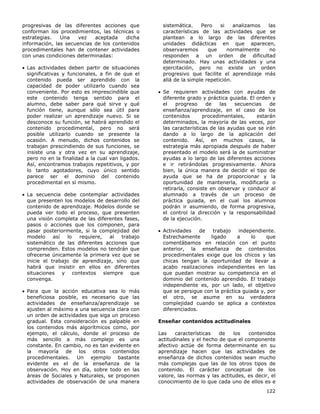 122
progresivas de las diferentes acciones que
conforman los procedimientos, las técnicas o
estrategias. Una vez aceptada dicha
información, las secuencias de los contenidos
procedimentales han de contener actividades
con unas condiciones determinadas:
• Las actividades deben partir de situaciones
significativas y funcionales, a fin de que el
contenido pueda ser aprendido con la
capacidad de poder utilizarlo cuando sea
conveniente. Por esto es imprescindible que
este contenido tenga sentido para el
alumno, debe saber para qué sirve y qué
función tiene, aunque sólo sea útil para
poder realizar un aprendizaje nuevo. Si se
desconoce su función, se habrá aprendido el
contenido procedimental, pero no será
posible utilizarlo cuando se presente la
ocasión. A menudo, dichos contenidos se
trabajan prescindiendo de sus funciones, se
insiste una y otra vez en su aprendizaje,
pero no en la finalidad a la cual van ligados.
Así, encontramos trabajos repetitivos, y por
lo tanto agotadores, cuyo único sentido
parece ser el dominio del contenido
procedimental en sí mismo.
• La secuencia debe contemplar actividades
que presenten los modelos de desarrollo del
contenido de aprendizaje. Modelos donde se
pueda ver todo el proceso, que presenten
una visión completa de las diferentes fases,
pasos o acciones que los componen, para
pasar posteriormente, si la complejidad del
modelo así lo requiere, al trabajo
sistemático de las diferentes acciones que
comprenden. Estos modelos no tendrán que
ofrecerse únicamente la primera vez que se
inicie el trabajo de aprendizaje, sino que
habrá que insistir en ellos en diferentes
situaciones y contextos siempre que
convenga.
• Para que la acción educativa sea lo más
beneficiosa posible, es necesario que las
actividades de enseñanza/aprendizaje se
ajusten al máximo a una secuencia clara con
un orden de actividades que siga un proceso
gradual. Esta consideración es palpable en
los contenidos más algorítmicos como, por
ejemplo, el cálculo, donde el proceso de
más sencillo a más complejo es una
constante. En cambio, no es tan evidente en
la mayoría de los otros contenidos
procedimentales. Un ejemplo bastante
evidente es el de la enseñanza de la
observación. Hoy en día, sobre todo en las
áreas de Sociales y Naturales, se proponen
actividades de observación de una manera
sistemática. Pero si analizamos las
características de las actividades que se
plantean a lo largo de las diferentes
unidades didácticas en que aparecen,
observaremos que normalmente no
responden a un orden de dificultad
determinado. Hay unas actividades y una
ejercitación, pero no existe un orden
progresivo que facilite el aprendizaje más
allá de la simple repetición.
• Se requieren actividades con ayudas de
diferente grado y práctica guiada. El orden y
el progreso de las secuencias de
enseñanza/aprendizaje, en el caso de los
contenidos procedimentales, estarán
determinados, la mayoría de las veces, por
las características de las ayudas que se irán
dando a lo largo de la aplicación del
contenido. Así, en muchos casos, la
estrategia más apropiada después de haber
presentado el modelo será la de suministrar
ayudas a lo largo de las diferentes acciones
e ir retirándolas progresivamente. Ahora
bien, la única manera de decidir el tipo de
ayuda que se ha de proporcionar y la
oportunidad de mantenerla, modificarla o
retirarla, consiste en observar y conducir al
alumnado a través de un proceso de
práctica guiada, en el cual los alumnos
podrán ir asumiendo, de forma progresiva,
el control la dirección y la responsabilidad
de la ejecución.
• Actividades de trabajo independiente.
Estrechamente ligado a lo que
comentábamos en relación con el punto
anterior, la enseñanza de contenidos
procedimentales exige que los chicos y las
chicas tengan la oportunidad de llevar a
acabo realizaciones independientes en las
que puedan mostrar su competencia en el
dominio del contenido aprendido. El trabajo
independiente es, por un lado, el objetivo
que se persigue con la práctica guiada y, por
el otro, se asume en su verdadera
complejidad cuando se aplica a contextos
diferenciados.
Enseñar contenidos actitudinales
Las características de los contenidos
actitudinales y el hecho de que el componente
afectivo actúe de forma determinante en su
aprendizaje hacen que las actividades de
enseñanza de dichos contenidos sean mucho
más complejas que las de los otros tipos de
contenido. El carácter conceptual de los
valore, las normas y las actitudes, es decir, el
conocimiento de lo que cada uno de ellos es e
 