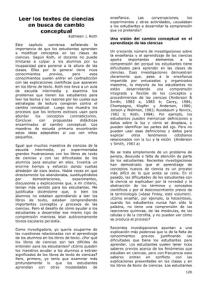 126
Leer los textos de ciencias
en busca de cambio
conceptual
Kathleen J. Roth
Este capítulo comienza señalando la
importancia de que los estudiantes aprendan
a modificar conceptos en las clases de
ciencias. Según Roth, el docente no puede
limitarse a culpar a los alumnos por su
incapacidad para ponerse a la altura de las
clases. Ellos por lo general tiene ricos
conocimientos previos, pero esos
conocimientos suelen entrar en contradicción
con las explicaciones científicas que aparecen
en los libros de texto. Roth nos lleva a un aula
de escuela intermedia y examina los
problemas que tienen los estudiantes para
leer los textos y las razones por las cuales sus
estrategias de lectura conspiran contra el
cambio conceptual Luego nos muestra los
procesos que los lectores exitosos usan para
abordar los conceptos contradictorios.
Concluye con propuestas didácticas
encaminadas al cambio conceptual. Los
maestros de escuela primaria encontrarán
estas ideas adaptables al uso con niños
pequeños.
Igual que muchos maestros de ciencias de la
escuela intermedia, yo experimentaba
grandes frustraciones con los libros de texto
de ciencias y con las dificultades de los
alumnos para estudiar en ellos. Invertía un
enorme tiempo y esfuerzo dando vueltas
alrededor de esos textos. Había veces en que
directamente los abandonaba, sustituyéndolos
por demostraciones, experimentos,
discusiones y explicaciones que, a mi criterio,
tenían más sentido para los estudiantes. Me
justificaba diciéndome que, si bien los
alumnos no estaban aprendiendo a leer los
libros de texto, estaban comprendiendo
importantes conceptos y procesos de las
ciencias. Pero el desafío de cómo ayudar a los
estudiantes a desarrollar ese mismo tipo de
comprensión mientras leían autónomamente
textos escolares persistía.
Como investigadora, yo quería ocuparme de
las cuestiones relacionadas con el aprendizaje
de los alumnos en los libros de texto. ¿Por qué
los libros de ciencias son tan difíciles de
entender para los estudiantes? ¿Cómo pueden
los maestros ayudar a los alumnos a extraer
significados de los libros de texto de ciencias?
Pero, primero, yo tenía que examinar más
profundamente lo que los estudiantes
aprendían con otras modalidades de
enseñanza. Las conversaciones, los
experimentos y otras actividades, ¿ayudaban
a los estudiantes a desarrollar la comprensión
que yo pretendía?
Una visión del cambio conceptual en el
aprendizaje de las ciencias
Un creciente número de investigaciones sobre
la enseñanza y el aprendizaje de las ciencias
aporta importantes elementos a la
comprensión del porqué los estudiantes tiene
dificultades para aprender en las clases de
ciencias. Esas investigaciones demuestran
claramente que, pese a la enseñanza
impartida por entusiastas y organizados
maestros, la mayoría de los estudiantes no
están desarrollando una comprensión
integrada y flexible de los conceptos y
procedimientos de las ciencias (Anderson &
Smith, 1983 a, 1983 b; Carey, 1986;
Champagne, Klopfer y Anderson, 1980;
Jonson y Wellman, 1982; Nussbaum y Novick,
1982 b; Roth, 1984). Por ejemplo, los
estudiantes pueden memorizar definiciones y
datos sobre la luz y cómo se desplaza, y
pueden identificar las partes del ojo. Pero no
pueden usar esas definiciones y datos para
explicar otros fenómenos cotidianos
relacionados con la luz y la visión (Anderson
y Smith, 1983 a)
No se trata simplemente de un problema de
pereza, descuido o falta de atención de parte
de los estudiantes. Recientes investigaciones
han demostrado que el aprendizaje de
conceptos nuevos de ciencia es un proceso
más difícil de lo que antes se creía. En el
pasado, las dificultades de los estudiantes con
la ciencia se explicaban por la novedad y la
abstracción de los términos y conceptos
científicos y por el desconocimiento previo de
la terminología (véase Finley, este volumen).
¿Cómo enseñar, por ejemplo, la fotosíntesis,
cuando los estudiantes nunca han oído la
palabra, no tiene una comprensión de las
reacciones químicas, de las moléculas, de las
células o de la clorofila, y no pueden ver cómo
se produce el proceso?
Recientes investigaciones apuntan a una
explicación más poderosa que la de la falta de
conocimientos previos justificando las
dificultades que tiene los estudiantes para
aprender. Los estudiantes suelen tener ricos
saberes previos acerca de los fenómenos que
estudian en ciencias, pero con frecuencia esos
saberes entran en conflicto con las
explicaciones presentadas en las clases y en
los libros de texto de ciencias. Los estudiantes
 