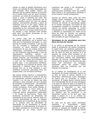 127
pueden no saber la palabra fotosíntesis, pero
tienen una cantidad de ideas relacionadas con
este concepto. Ellos pueden “saber”, por
ejemplo, que las plantas obtienen su alimento
de la misma forma que los seres humanos,
comiendo. Las raíces de las plantas son como
bocas y sacan el alimento del suelo. Esa
explicación tiene críticas diferencias con la
noción científica acerca de cómo las plantas
elaboran internamente alimentos a partir de
sustancias que no lo son (agua, dióxido de
carbono), tomados del ambiente. Pero los
estudiantes se han construido esas versiones
sobre la base de sus propias experiencias con
las plantas, y esas versiones tiene sentido
para ellos. Las teorías personales no son
fáciles de abandonar.
En ciencia, para que se produzca un
aprendizaje significativo, por lo general hace
falta que los estudiantes atraviesen un duro
proceso de cambio conceptual. Y par que ese
tipo de concepto o explicación científica
contradice su teoría personal. Necesitan
convencerse de que sus propias teorías son
inadecuadas, incompletas o contradictorias
con las evidencias experimentales, y que las
explicaciones científicas aportan una
alternativa más convincente y poderosa a sus
propias nociones. Los estudiantes necesitan
reiteradas oportunidades de enfrentarse cara
a cara con las contradicciones entre sus
propias ideas y las explicaciones científicas,
para organizar sus maneras de pensar, para
abandonar o modificar ideas que les han
servido bien en la vida cotidiana y para
establecer conexiones adecuadas entre sus
propias ideas y los conceptos científicos.
Ese intenso trabajo cognitivo y metacognitivo
difícilmente se produzca en aulas en las que
los estudiantes escuchan pasivamente a un
maestro o en las que se espera que ellos
aprendan a toda velocidad una gran cantidad
de conceptos e informaciones. Los materiales
textuales pueden también obstaculizar el
cambio conceptual. Como señala Holliday en
el capítulo anterior, la mayor parte de los
libros de texto de ciencias contienen
preguntas pobres, explicaciones inadecuadas
y un exceso de tecnicismos. Todos esos
problemas acrecientan las dificultades del
aprendizaje de las ciencias. Además, pese a la
creencia generalizada de que un enfoque
experimental de la enseñanza de las ciencias
es la panacea para las dificultades de
aprendizaje de los estudiantes, el cambio
conceptual no necesariamente se produce en
las clases centradas en la actividad. Para ese
aprendizaje es de mayor ayuda una
enseñanza que ponga a los estudiantes a
“pelearse” activamente con las
contradicciones existentes entre sus propias
ideas previas y las explicaciones científicas, a
fin de construir nuevas concepciones.
Durante los últimos años, junto con otros
colegas hemos estudiado las dificultades y
posibilidades de promover en las clases
comunes de ciencias un aprendizaje basado
en el cambio conceptual. Una faceta de esa
investigación consistió en investigar de qué
manera las teorías personales (o errores
conceptuales) de los estudiantes contribuyen
a dificultar su aprendizaje por medio de los
libros de texto de ciencias. Los ejemplos
presentados en las páginas siguientes han
sido extraídos de esas investigaciones.
Estrategias de los estudiantes para leer
libros de texto de ciencias
Si se enfoca el aprendizaje de las ciencias
desde la perspectiva del cambio conceptual,
se podrá tener una poderosa explicación de
por qué los estudiantes tiene dificultades para
leer los libros de texto de ciencias. Si a los
alumnos les resulta difícil aprender en las
clases dadas en el aula, no es sorprendente
que encuentren todavía más problemático
aprender de lecturas independientes. ¿Qué
ocurre cuando se pide a los alumnos que lean
textos que contradicen sus supuestos
personales acerca del mundo? ¿Cómo
resuelven ellos los problemas que esa
situación les presenta?
En un trabajo de investigación en el cual
estudiantes de escuela intermedia leyeron en
un libro de texto el capítulo referido a la
fotosíntesis, identificamos cuatro estrategias
de lectura que no promovían el cambio
conceptual. El trabajo aportó visiones acerca
de la razonabilidad del uso de esas estrategias
y de cómo los libros de texto y la práctica de
la enseñanza alientan inadvertidamente a los
estudiantes a desarrollar y usar esas
estrategias. El estudio sugiere que los
maestros necesitan apreciar más cabalmente
los desafíos que se presentan a los
estudiantes cuando se les dice que “lean
desde la página 15 a la 21, definan las
palabras en negrita y contesten las preguntas
de la página 22”.
En cada una de esas cuatro estrategias
ineficaces, el conocimiento previo
incompatible del estudiante jugó un papel
decisivo, y, después de realizada la lectura,
los estudiantes siguieron usando sus teorías
 
