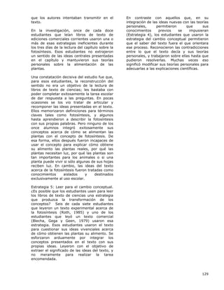 129
que los autores intentaban transmitir en el
texto.
En la investigación, once de cada doce
estudiantes que leían libros de texto de
ediciones comerciales corrientes usaron una o
más de esas estrategias ineficientes durante
los tres días de la lectura del capítulo sobre la
fotosíntesis. Esos estudiantes no extrajeron
un sentido de las ideas centrales presentadas
en el capítulo y mantuvieron sus teorías
personales sobre la alimentación de las
plantas.
Una constatación decisiva del estudio fue que,
para esos estudiantes, la reconstrucción del
sentido no era un objetivo de la lectura de
libros de texto de ciencias; les bastaba con
poder completar exitosamente la tarea escolar
de dar respuesta a las preguntas. En pocas
ocasiones se los vio tratar de articular y
recomponer las ideas presentadas en el texto.
Ellos memorizaron definiciones para términos
claves tales como fotosíntesis, y algunos
hasta aprendieron a describir la fotosíntesis
con sus propias palabras. Pero ninguno de los
once alumnos integró exitosamente sus
conceptos acerca de cómo se alimentan las
plantas con el concepto de fotosíntesis. De
esa forma, ellos después fueron incapaces de
usar el concepto para explicar cómo obtiene
su alimento las plantas reales, por qué las
plantas necesitan luz, por qué las plantas son
tan importantes para los animales o si una
planta puede vivir si sólo algunas de sus hojas
reciben luz. En cambio, las ideas del texto
acerca de la fotosíntesis fueron tratadas como
conocimientos aislados y destinados
exclusivamente al uso escolar.
Estrategia 5: Leer para el cambio conceptual.
¿Es posible que los estudiantes usen para leer
los libros de texto de ciencias una estrategia
que produzca la transformación de los
conceptos? Seis de cada siete estudiantes
que leyeron un texto experimental acerca de
la fotosíntesis (Roth, 1985) y uno de los
estudiantes que leyó un texto comercial
(Blecha, Gega y Geen, 1979) usaron esa
estrategia. Esos estudiantes usaron el texto
para cuestionar sus ideas vivenciales acerca
de cómo obtienen las plantas su alimento. Se
esforzaron arduamente por integrar los
conceptos presentados en el texto con sus
propias ideas. Leyeron con el objetivo de
extraer el significado de las ideas del texto, y
no meramente para realizar la tarea
encomendada.
En contraste con aquellos que, en su
integración de las ideas nuevas con las teorías
personales, permitieron que sus
conocimientos previos se impusieran
(Estrategia 4), los estudiantes que usaron la
estrategia del cambio conceptual permitieron
que el saber del texto fuera el que orientara
ese proceso. Reconocieron las contradicciones
entre lo que el texto decía y sus teorías
personales, y trabajaron sobre ellas hasta que
pudieron resolverlas. Muchas veces eso
significó modificar sus teorías personales para
adecuarlas a las explicaciones científicas.
 