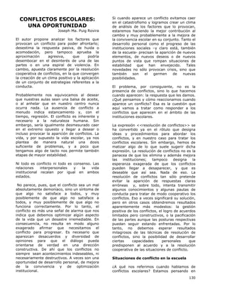 130
CONFLICTOS ESCOLARES:
UNA OPORTUNIDAD
Joseph Ma. Puig Rovira
El autor propone analizar los factores que
provocan un conflicto para poder afrontarlo;
desestima la respuesta pasiva, de huida o
acomodación, pero tampoco aprueba la
aproximación agresiva, que podría
desembocar en el desinterés de una de las
partes o en una espiral de violencia. En
cambio, apuesta claramente por la resolución
cooperativa de conflictos, en la que convergen
la creación de un clima positivo y la aplicación
de un conjunto de estrategias referentes a la
conducta.
Probablemente nos equivocamos al desear
que nuestras aulas sean una balsa de aceite,
o al anhelar que en nuestro centro nunca
ocurra nada. La ausencia de conflicto a
menudo indica estancamiento y, con el
tiempo, regresión. El conflicto es inherente y
necesario a la naturaleza humana. Sin
embargo, sería igualmente desmesurado caer
en el extremo opuesto y llegar a desear o
incluso provocar la aparición de conflictos. La
vida, y por supuesto la vida escolar, ya nos
plantea de manera natural una dosis
suficiente de problemas, y a poco que
tengamos algo de tacto nos permite también
etapas de mayor estabilidad.
Ni todo es conflicto ni todo es consenso. Las
relaciones interpersonales y la vida
institucional recalan por igual en ambos
estados.
No parece, pues, que el conflicto sea un mal
absolutamente demoníaco, sino un síntoma de
que algo no satisface a todos, y muy
posiblemente de que algo no satisface a
todos, y muy posiblemente de que algo no
funciona correctamente. Por lo tanto, el
conflicto es más una señal de alarma que nos
indica que debemos optimizar algún aspecto
de la vida que un desastre irremediable. En
consecuencia, no resulta en modo alguno
exagerado afirmar que necesitamos el
conflicto para progresar. Es necesario que
aparezcan desacuerdos y diversidad de
opiniones para que el diálogo pueda
orientarse de verdad en una dirección
constructiva. De ahí que los conflictos no
siempre sean acontecimientos indeseables, ni
necesariamente destructivos. A veces son una
oportunidad de desarrollo personal, de mejora
de la convivencia y de optimización
institucional.
Si cuando aparece un conflicto evitamos caer
en el catastrofismo y logramos crear un clima
de análisis de los factores que lo provocan,
estaremos haciendo la mejor contribución al
cambio y muy probablemente a la mejora de
la convivencia escolar en su conjunto. Tanto el
desarrollo personal como el progreso de las
instituciones sociales –y claro está, también
de la escuela- precisan la aparición de nuevos
elementos, de nuevos deseos o de nuevos
puntos de vista que rompan situaciones de
estabilidad que han envejecido. Tales
novedades no sólo provocan crisis, sino que
también son el germen de nuevas
posibilidades.
El problema, por consiguiente, no es la
presencia de conflictos, sino lo que hacemos
cuando aparecen: la respuesta que les damos.
¿Qué pensamos y cómo reaccionamos cuando
aparece un conflicto? Esa es la cuestión que
aquí vamos a tratar como responder a los
conflictos que aparecen en el ámbito de las
instituciones escolares.
La expresión <<resolución de conflictos>> se
ha convertido ya en el rótulo que designa
ideas y procedimientos para abordar los
conflictos, y en nuestro caso para tratar los
conflictos escolares. Sin embargo, hemos de
matizar algo de lo que suele sugerir dicha
expresión. La resolución de conflictos no es la
panacea de que los elimina y además mejora
las instituciones; tampoco designa la
esperanza exagerada de que los conflictos
pueden llegar a desaparecer, y que es
deseable que así sea. Nada de eso. La
resolución de conflictos tan sólo pretende
evitar la aparición de respuestas claras
erróneas y, sobre todo, intenta transmitir
algunos conocimientos y algunas pautas de
conducta para tratar de modo cooperativo los
conflictos. Eso a veces significará su solución,
pero en otros casos obtendremos resultados
aparentemente más modestos: la gestión
positiva de los conflictos, el logro de acuerdos
limitados pero constructivos, o la pacificación
de las partes aunque las posturas respectivas
puedan seguir estando enfrentadas. Por lo
tanto, no debemos esperar resultados
milagrosos de las técnicas de resolución de
conflictos, sino la posibilidad de desarrollar
ciertas capacidades personales que
predisponen al acuerdo y a la resolución
cooperativa de las situaciones de conflicto.
Situaciones de conflicto en la escuela
¿A qué nos referimos cuando hablamos de
conflictos escolares? Estamos pensando en
 