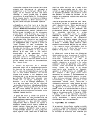 131
una amplia gama de situaciones en las que se
produce una divergencia de intereses o
perspectivas en el mismo fuero interno de un
sujeto, en la relación de éste con otras
personas, o entre grupos más o menos
homogéneos de una institución. En el entorno
de la escuela pueden manifestarse múltiples
conflictos. Veamos una breve descripción de
algunos casos extraídos de fuentes diversas.
La llegada de una chica nueva a la clase de
séptimo ha provocado un terremoto emocional
y social. Hasta esos momentos el grupo-clase
era considerado como normal. Estaba dividido
de forma casi homogénea en dos subgrupos,
uno de chicas y otro de chicos, que reunían a
la mayoría de sus miembros. Sin embargo, la
chica recién llegada ha polarizado la atención
de algunos chicos. Esto parece que ha dolido a
las chicas que antes tenían mayor relación con
sus compañeros. Les ha llevado a iniciar un
rápido proceso en tres direcciones: de
acercamiento amistoso a la recién llegada, de
llamadas de atención a sus compañeros y de
separación casi traumática de sus antiguas
amigas. A su vez, éstas se han sentido
despreciadas, se ha reagrupado y han
contribuido a la escalada de insultos,
pequeñas violencias y resquemores. En la
actualidad las chicas del curso están divididas
en dos bandos que viven un enfrentamiento
duro y subterráneo.
El proceso de aplicación de la Reforma
educativa, junto con el descenso del número
de alumnos, ha provocado la fusión de dos
centros y de sus correspondientes equipos. Se
trata de dos centros distintos: una escuela
pública que atiende a una población muy
desfavorecida y una antigua escuela privada
que atiende a familias mejor situadas y que
cuenta con un equipo pedagógico muy
afamado. Con o sin prestigio pedagógico, lo
cierto es que cada uno de los claustros
representa concepciones educativas distintas.
Ahora, por los motivos que fueran, en el día a
día del nuevo centro las posturas se han
polarizado y está resultando muy difícil tomar
cualquier tipo de decisión.
Un grupo de chicos y chicas que juegan a
fútbol han vuelto del patio soliviantados. Se
han peleado con sus compañeros porque dicen
estar cansados de que algunos decidan
siempre cómo han de formarse los equipos e
impongan quiénes podrán jugar y quiénes no
podrán hacerlo. Dicen que una cosa es ser
buenos jugadores de fútbol y otra es querer
mandar en todo. Opinan que ellos, aunque no
sepan jugar a fútbol, tienen todo el derecho a
participar en los partidos. Por su parte, el otro
grupo ha argumentado que lo único que
quieren es jugar a fútbol correctamente y que
es imposible jugar todos a la vez en un campo
tan pequeño. Su intención, afirman, no es
mandar, sino organizar equipos más reducidos
y así jugar mejor.
Aunque las posturas no están del todo claras,
lo cierto es que en el consejo escolar no se
respira buen ambiente. Desde que se apuntó
la posibilidad de implantar la jornada
continua, los padres y los maestros han
comenzado a mirarse con recelo y en privado
han aparecido reproches en ambas
direcciones. Aprovechar mejor el tiempo,
entender la escuela como una guardería,
permitir la realización de actividades
complementarias, buscar todavía más tiempo
libre, no saber dónde dejar a los hijos durante
la tarde y muchas otras razones están
caldeando el ambiente. Parece que los padres
y los maestros están enfrentados, pero lo
cierto es que en el interior de cada grupo
también hay puntos de vista diversos.
En todos estos casos, y pese a las diferencias
obvias, estamos ante situaciones de conflicto.
¿Qué tienen en común y qué las convierte en
situaciones conflictivas? Se trata de
situaciones en que se ha roto, o no ha sido
posible establecer, la armonía o la mutua
aceptación entre las personas o los grupos
sociales. Estas situaciones de discordia se
inician cuando un sujeto o un grupo
experimenta una sensación de disgusto,
oposición o enfrentamiento en relación con
otra persona u otro grupo social. Dicha
sensación de disgusto o enfrentamiento se
genera cuando alguno de los sujetos o grupos,
o bien ambos, pretenden alcanzar objetivos
incompatibles, o cuando se quieren hacer
compatibles deseos, ideas, conductas o
valores contrapuestos. Puede decirse, a modo
de síntesis, que un conflicto supone la
divergencia de intereses en relación con un
mismo tema, o el convencimiento de que los
objetivos de las distintas partes no pueden
lograrse simultáneamente (Oyhanarte, 1996,
y Grasa, 1991). En los ejemplos anteriores,
las partes no están en armonía, manifiestan
mutua animosidad y tienen pretensiones
distintas ante una misma situación.
La respuesta a los conflictos
Si la aparición de conflictos resulta inevitable
y en cierto modo incluso deseable, la principal
preocupación en las situaciones de conflicto
no se dirigirá a ocultarlos, sino a ver de qué
 