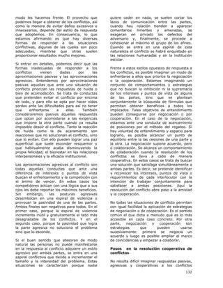 132
modo les hacemos frente. El provecho que
podemos llegar a obtener de los conflictos, así
como la manera de evitar daños excesivos e
innecesarios, depende del estilo de respuesta
que adoptemos. En consecuencia, lo que
estamos afirmando es que hay diversas
formas de responder a las situaciones
conflictivas, algunas de las cuales son poco
adecuadas, mientras que otras suelen
proporcionar resultados mucho mejores.
Si entrar en detalles, podemos decir que las
formas inadecuadas de responder a los
conflictos vienen dadas por las
aproximaciones pasivas y las aproximaciones
agresivas. Entendemos por aproximaciones
pasivas aquellas que ante una situación de
conflicto priorizan las respuestas de huida o
bien de acomodación. Se trata de conductas
que pretenden evitar el conflicto por encima
de todo, y para ello se opta por hacer oídos
sordos ante las dificultades para así no tener
que enfrentarse a ellas. También
consideraremos pasivas aquellas respuestas
que optan por acomodarse a las exigencias
que impone la otra parte cuando ya resulta
imposible desoír el conflicto. Tanto la reacción
de huida como la de acaramiento son
reacciones que no solucionan el conflicto, sino
que lo evitan. Con ello pueden lograr una paz
superficial que suele esconder resquemor y
que habitualmente acaba disminuyendo la
propia felicidad, el bienestar en las relaciones
interpersonales y la eficacia institucional.
Las aproximaciones agresivas al conflicto son
todas aquellas conductas que ante una
diferencia de intereses o puntos de vista
buscan el enfrentamiento y la competición con
el ánimo de vencer. En estos casos los
competidores actúan con una lógica que a sus
ojos les debe reportar los máximos beneficios.
Sin embargo, las posturas agresivas
desembocan en una espiral de violencia o
provocan la pasividad de una de las partes.
Ambos finales son negativos para todos. En el
primer caso, porque la espiral de violencia
incrementa inútil y gratuitamente el lado más
desagradable de los conflictos. Y en el
segundo caso, porque la pasividad que logra
la parte agresiva no soluciona el problema
sino que lo esconde.
Si el buen sentido que atesoran de modo
natural las personas no puede manifestarse
en la respuesta al conflicto adquiere un estilo
agresivo por ambas partes, se entra en una
espiral conflictiva que tiende a incrementar el
tamaño y la intensidad del problema. Estas
situaciones se caracterizan porque nadie
quiere ceder en nada, se suelen cortar los
lazos de comunicación entre las partes,
cuando hay relación tienden a aparecer
comentarios hirientes y amenazas, se
exageran en privado los defectos del
adversario y, finalmente, se procede a
cohesionar al máximo el grupo de los afines.
Cuando se entra en una espiral de esta
naturaleza el conflicto se habrá enquistado en
las relaciones humanadas y en la institución
escolar.
Frente a estos estilos opuestos de respuesta a
los conflictos, es posible imaginar un modo de
enfrentarse a ellos que priorice la negociación
o la cooperación. Estamos imaginando un
conjunto de comportamientos y estrategias
que no buscan la inhibición ni la supremacía
de los intereses y puntos de vista de alguna
de las partes, sino que se plantean
conjuntamente la búsqueda de fórmulas que
permitan obtener beneficios a todos los
implicados. Tales objetivos de entendimiento
pueden conseguirse por negociación o por
cooperación. En el caso de la negociación,
estamos ante una conducta de acercamiento
de posiciones por el método del regateo. Si
hay voluntad de entendimiento y espacio para
lograrlo, es posible alcanzar un punto de
equilibrio entre la las cesiones de una parte y
la otra. La negociación supone acuerdo, pero
o colaboración. Se alcanza un comportamiento
de colaboración cuando la resolución de los
conflictos se lleva a cabo de manera
cooperativa. En estos casos se trata de buscar
una solución que satisfaga simultáneamente a
ambas partes. Es decir, se pretende identificar
y reconocer los intereses, puntos de vista o
requerimientos de cada interlocutor con la
intención de trabajar conjuntamente para
satisfacer a ambas posiciones. Aquí la
resolución del conflicto abre paso a la amistad
y la cooperación.
No todas las situaciones de conflicto permiten
con igual facilidad la aplicación de estrategias
de negociación o de cooperación. Es el sentido
común el que dicta a menudo qué es lo más
accesible en cada caso concreto. Por otra
parte, negociación y cooperación son
estrategias que pueden usarse
sucesivamente: primero se negocia un
acuerdo y luego es posible ampliar el marco
de coincidencias y empezar a colaborar.
Pasos en la resolución cooperativa de
conflictos
No resulta difícil imaginar respuestas pasivas,
agresivas y cooperativas a los conflictos
 