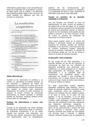 134
información pueda llegar a ser compartida por
todos los implicados en el problema; es decir,
se debe lograr que el análisis y la definición
del problema puedan llegar a ser comunes, así
como también los objetivos que han de
orientar su resolución.
Ideas alternativas
Cuando se ha reconocido el conflicto y se
conoce su naturaleza es posible precisar ya
los intereses u objetivos de todos los
implicados en relación con el tema que se ha
problematizado y empezar a buscar soluciones
que tengan en cuenta esas posiciones
respectivas. El criterio en este momento es
producir el mayor número de soluciones
alternativas, la mayor cantidad y variedad
posible de opciones, evitando todavía emitir
juicios sobre su idoneidad.
Evaluar las alternativas y tomar una
decisión
Cuando se ha producido una cierta cantidad
de soluciones alternativas llega el momento
de evaluarlas críticamente a fin de hallar
aquella que parezca más adecuada. Los
criterios que acaban dirigiendo esta elección
son básicamente dos: la consideración
positiva de las consecuencias que
previsiblemente vaya a producir su adopción,
y la posibilidad de llevar a cabo realmente la
alternativa que parece más adecuada.
Puesta en práctica de la decisión
adoptada y evaluación
Una vez tomada una decisión se trata de
operativizarla; es decir, prever los detalles y
los pasos que se han de seguir en su puesta
en práctica y prever asimismo los mecanismos
de control que permitirán evaluar su eficacia.
A partir de los resultados será posible dar por
válida la solución o, en caso contrario, iniciar
de nuevo el proceso de búsqueda de
soluciones al conflicto original.
Estos pasos pueden estar en la mente del
profesor y permitirle mediar en situaciones
escolares de conflicto; pueden ser también
enseñados a los alumnos y alumnas para que
de manera autónoma puedan aplicarlos
cuando lo precisen; finalmente, el estudio de
los conflictos puede ser uno de los temas a
tratar en el área de Ciencias Sociales.
El educador como mediador
En las cuales de los más pequeños, y a
menudo también en las de los mayores, la
convivencia se llena de una infinidad de
pequeños problemas muy parecidos, muy
repetitivos y a veces producto de un espíritu
algo quisquilloso. Sin embargo, pese a su
simplicidad y a su aparente falta de
importancia, son problemas reales, que
preocupan de verdad y que enturbian la
convivencia. Por lo tanto, hemos de pensar
cuál es el mejor modo de tratar esos temas a
fin de que mejore la relación.
En cada grupo-clase suelen aparecer
pequeños problemas algo distintos, pero a
modo de ejemplo podemos considerar como
tales cuestiones como las siguientes: X
siempre me molesta, Me han robado la goma,
X se hace el chulo, En el patio me han
pegado, X me ha insultado, X no me deja
trabajar… y así podríamos ir refiriendo otros
muchos casos parecidos. ¿Cómo mediar en
este tipo de cuestiones? Ante todo pensamos
que debemos admitirlas, acogerlas y
comentarlas. Además, debemos tratarlas a
partir de las apreciaciones y puntos de vista
de los alumnos y alumnas. Pero, ¿cómo
hacerlo? Creemos que puede ser útil adoptar
una fórmula clara y sencilla, y además
intentar utilizarla siempre que se presente la
 