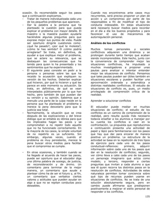 135
ocasión. Es recomendable seguir los pasos
que a continuación explicamos.
- Tratar de manera individualizada cada uno
de los pequeños problemas que aparecen.
- Dar la palabra a la persona que ha
planteado la cuestión para que pueda
explicar el problema con mayor detalle. El
maestro o la maestra pueden ayudarle
haciéndole algunas preguntas para que
exprese mejor sus puntos de vista. Puede
ser oportuno dirigirle cuestiones como:
¿qué ha pasado?, ¿por qué te molesta?,
¿cómo te has sentido? O ¿cómo podría
arreglarse? Se trata, en definitiva, de
ayudar a que explique mejor el problema,
que se aclare su relevancia, que se
destaquen las consecuencias que ha
tenido para quien lo ha presentado y los
sentimientos que ha experimentado.
- El siguiente paso consiste en pedir a la
persona o personas sobre las que ha
recaído la acusación que expliquen su
versión de los hechos. Deberían explicar
qué hicieron, por qué lo hicieron y qué les
parece en este momento su actuación. Se
trata, en definitiva, de qué se vean
interpelados públicamente por lo que han
hecho, pero también de que puedan dar
su versión y su opinión. Sabemos que a
menudo una parte de la culpa reside en la
persona que ha planteado el problema y
merece la pena desvelarlo para que la
justicia sea total.
- Normalmente, la situación que se crea
después de las explicaciones y del breve
diálogo que se entabla es idónea para que
los implicados hagan las paces y se
comprometan a no repetir todo aquello
que no ha funcionado correctamente. En
la mayoría de los casos, la simple voluntad
de no repetirlo es ya suficiente. Sin
embargo, algunas veces, cuando el
problema es muy persistente, merece la
pena buscar otros medios para facilitar
que el compromiso se cumpla.
- En otras ocasiones, y también cuando se
ha llegado al acuerdo de hacer las paces,
puede ser oportuno que el educador diga
una última palabra de sosiego, de justicia,
de reconsideración y de ánimo. Un
comentario para terminar de la mejor
manera, un comentario que ayude a
plantear cómo ha de ser el futuro y, al fin,
un comentario que verbalice ciertos
valores y actitudes que pueden ayudar en
algo a que no se repitan conductas poco
deseables.
Cuando nos encontremos ante casos muy
recurrentes, será preciso proponer un plan de
acción y un compromiso por parte de los
responsables a fin de modificar el tipo de
conducta indeseable. En estas situaciones
será necesario buscar medios para recordar
en el día a día los buenos propósitos y para
favorecer el uso de mecanismos de
autorregulación personal.
Análisis de los conflictos
Muchos temas personales y sociales
conflictivos adquieren una dinámica y se
prolongan durante tanto tiempo que acaban
siendo incomprensibles. Este hecho, junto con
la conveniencia de comprender mejor las
situaciones conflictivas, ha impulsado a
muchos investigadores a proponer unas
pautas para analizar e intentar entender
mejor las situaciones de conflicto. Pensamos
que tales pautas pueden ser útiles también en
situaciones escolares y pueden facilitar una
aproximación ordenada y sistemática a
distintas realidades conflictivas. El estudio de
situaciones de conflicto es, pues, un medio
privilegiado de comprensión crítica de la
realidad.
Aprender a solucionar conflictos
El educador puede mediar en muchas
situaciones de conflicto; el estudio de los
conflictos es un camino de comprensión de la
realidad, pero resulta quizás más necesario
todavía enseñar a los alumnos a manejar por
su cuenta los conflictos si caer en la
confrontación. La propuesta que reproducimos
a continuación presenta una actividad de
papel y lápiz para familiarizarse con los pasos
que hay que dar para encarar de manera
positiva un problema. La estructura de la
actividad se basa en la repetición de tres tipos
de ejercicio para cada uno de los pasos
conductual-reflexivos: primero, adquirir
información sobre cada uno de los pasos que
dar en la resolución de conflictos; segundo,
ver cómo lleva a cabo cada uno de los pasos
un personaje imaginario que actúa como
modelo; y tercero, responder a ciertas
preguntas que invitan a cada alumno a que
sea él quien recorra los distintos pasos en la
resolución de conflictos. Actividades de estas
naturaleza permiten tomar conciencia sobre
qué tipo de recursos pueden usarse en
situaciones de conflictos. No se trata de una
solución absolutamente segura, pero en
cambio puede afirmarse que predisponen
positivamente a mejorar el estilo personal de
responder a los conflictos.
 
