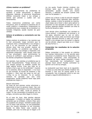 136
¿Cómo resolver un problema?
Resolver positivamente los problemas te
ayudará a evitar discusiones y algunos
disgustos. Además, al solucionar situaciones
difíciles conocerás mejor a tus amigos y
sabrás qué piensas y cuáles son sus
sentimientos.
Todos resolvemos problemas con cierta
frecuencia, pero no siempre lo hacemos de un
modo creativo y cooperativo. Proponemos un
procedimiento que, a pesar de no constituir un
remedio milagroso, puede resultar de gran
utilidad.
Aclarar el problema y comentarlo con los
demás
Debes analizar el problema y las razones que
lo han provocado; luego conviene que lo
expliques clara y directamente a tus amigos y
que a la vez escuches lo que piensan y
sienten ellos. Haz una prueba: explica, de
forma sencilla, un problema que tengas o
hayas tenido con tus amigos y responde a las
siguientes preguntas: ¿qué causas crees que
lo han provocado?, ¿qué sentimientos te
provoca el conflicto?, ¿qué piensas y sienten
los demás compañeros implicados?
Por ejemplo, Juan plantea un problema que le
ocurre frecuentemente: “Tengo broncas con
mis amigos porque se enfadan cuando les
hago alguna broma. Creo que todo se lo
toman a mal y que no me entienden”. Cuando
se lo comenta, ellos le responden: <<Lo tuyo
no son bromas; te burlas de nosotros y nos
insultas>>. Para Juan las cosas no son así:
<<Ésa no es mi intención. Yo en cambio
siempre he pensado que sois unos
exagerados; quizás podamos hacer algo para
entendernos mejor>>.
Buscar soluciones
Se trata de que pienses varias soluciones y
selecciones la que te parezca mejor. Haz una
lista y valora las ventajas y los inconvenientes
de cada una de ellas. ¿Cuál te parece la
mejor? Si has comentado el problema con tus
amigos, conviene que ellos hagan lo mismo.
En el caso de Juan, éste plantea algunas
estrategias: <<Podría no hablar con aquellas
personas que se enfadan; evitaría riñas, pero
me quedaría sin amigos. También puede optar
por no hacer más bromas: es una posibilidad,
pero me resulta imposible no ser bromista.
Quizás no deba hacer caso cuando se
enfadan, pero eso no evita que lo hagan a mí
no me gusta. Puedo intentar moderar mis
bromas para que no parezcan burlas
personales; quizás resulte una buena
solución, y además les avisaré cuando crea
que me he pasado>>.
¿Cómo voy a llevar a cabo la solución elegida?
Debes decidir cómo aplicarás esta solución:
dónde, cuándo y cómo la pondrás en marcha.
¿Qué cosas vas a hacer o decir para aplicar tu
proyecto? Si has buscado la solución con tus
amigos, deberías diseñar también con ellos la
forma de llevarla a cabo.
Juan decide cómo manifestar con claridad su
nueva actitud: <<Moderaré mis bromas y, si
me paso, advertiré que no van en serio.
Pensaré dos veces cada ocurrencia que tenga
y luego intentaré llevarla a cabo con humor.
Pediré a mis amigos que me avisen si alguna
vez les ofendo: seguro que todo va a ir mejor
de esta forma>>.
Comprobar los resultados de la solución
propuesta
Debes comprobar si has puesto en práctica
tus buenas intenciones y si ha servido para
solucionar el problema inicial. Responde a las
siguientes cuestiones: ¿has solucionado el
problema tal como habías previsto?, ¿cómo
han reaccionado tus compañeros?, ¿qué
piensas hacer ahora? Puedes contrastar tu
opinión con la de tus amigos.
La evaluación que hace Juan es la siguiente:
>>Hace ya unos días que intento moderar mis
bromas y creo que en buena parte lo he
conseguido. Voy a preguntar cómo lo ven mis
amigos y seguiré esforzándome>>.
 