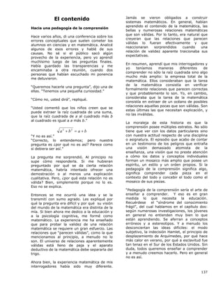 137
El contenido
Hacia una pedagogía de la comprensión
Hace varios años, di una conferencia sobre los
errores conceptuales que suelen cometer los
alumnos en ciencias y en matemática. Analicé
algunos de esos errores y hablé de sus
causas. No sé si el público sacó algún
provecho de la experiencia, pero yo aprendí
muchísimo luego de las preguntas finales.
Había guardado las transparencias y me
encaminaba a otra reunión, cuando dos
personas que habían escuchado mi ponencia
me detuvieron.
“Queremos hacerle una pregunta”, dijo una de
ellas. “Tenemos una pequeña curiosidad.”
“Cómo no, usted dirá”, repliqué.
“Usted comentó que los niños creen que se
puede extraer la raíz cuadrada de una suma,
que la raíz cuadrada de a al cuadrado más b
al cuadrado es igual a a más b.”
b
a
b
a +
=
+ 2
2
“Y no es así.”
“Correcto, lo entendemos; pero nuestra
pregunta es ¿por qué no es así? Parece como
si debiera ser así.”
La pregunta me sorprendió. Al principio no
supe cómo responderla. Si me hubieran
preguntado por qué se da cierta relación
matemática, habría intentado ofrecer una
demostración o al menos una explicación
cualitativa. Pero, ¿por qué esta relación no es
válida? Bien, simplemente porque no lo es.
Eso no se explica.
Entonces se me ocurrió una idea y se la
transmití con sumo agrado. Les expliqué por
qué la pregunta era difícil y por qué su visión
del mundo de la matemática era distinta de la
mía. Si bien ahora me dedico a la educación y
a la psicología cognitiva, me formé como
matemático. La experiencia me ha enseñado
que para probar la validez de una relación
matemática se requiere un gran esfuerzo. Las
relaciones que “parecen válidas”, como la que
mencionamos al principio, a menudo no lo
son. El universo de relaciones aparentemente
válidas está lleno de paja y el aparato
deductivo de la matemática debe separarla del
trigo.
Ahora bien, la experiencia matemática de mis
interrogadores había sido muy diferente.
Jamás se vieron obligados a construir
sistemas matemáticos. En general, habían
aprendido el contenido de la matemática, las
bellas y numerosas relaciones matemáticas
que son válidas. Por lo tanto, era natural que
creyeran que las relaciones que parecen
válidas lo fueran efectivamente y que
reaccionaran sorprendidos cuando una
relación de validez aparente traicionaba sus
expectativas.
En resumen, aprendí que mis interrogadores y
yo teníamos maneras diferentes de
comprender no sólo la raíz cuadrada sino algo
mucho más amplio: la empresa total de la
matemática. Ellos consideraban que la tarea
de la matemática consistía en verificar
formalmente relaciones que parecen correctas
y que probablemente lo son. Yo, en cambio,
consideraba que la tarea de la matemática
consistía en extraer de un océano de posibles
relaciones aquellas pocas que son válidas. Son
estas últimas las que necesitan explicación, y
no las inválidas.
La moraleja de esta historia es que la
comprensión posee múltiples estratos. No sólo
tiene que ver con los datos particulares sino
con nuestra actitud respecto de una disciplina
o asignatura. El episodio que acabo de contar
en un testimonio de los peligros que entraña
una visión demasiado atomista de la
enseñanza, una visión que no preste atención
a cómo los datos y conceptos individuales
forman un mosaico más amplio que posee un
espíritu, un estilo y un orden propios. Si la
pedagogía de la comprensión significa algo,
significa comprender cada pieza en el
contexto del todo y concebir el todo como el
mosaico de sus piezas.
“Pedagogía de la comprensión sería el arte de
enseñar a comprender. Y eso es en gran
medida lo que necesita la educación.
Recuérdese el “síndrome del conocimiento
frágil”, del cual hablamos en el capítulo dos:
según numerosas investigaciones, los jóvenes
en general no entienden muy bien lo que
están aprendiendo. Se aferran a conceptos
erróneos y a estereotipos. Y a menudo los
desconciertan las ideas difíciles: el modo
subjetivo, la indecisión Hamlet, el principio de
desplazamiento de Arquímedes, por qué hace
más calor en verano, por qué a esclavitud fue
tan tenaz en el Sur de los Estados Unidos. Sin
duda, todos queremos enseñar a comprender
y a menudo creemos hacerlo. Pero en general
no es así.
 