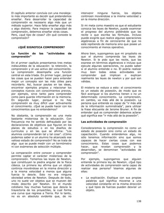138
El capítulo anterior concluía con una moraleja:
lo más importante es decidir qué pretendemos
enseñar. Para desarrollar la capacidad de
comprensión es necesario algo más que un
método superior. Hace falta enseñar algo más
y algo distinto. Para mejorar la capacidad de
comprensión, debemos enseñar otras cosas.
Pero, ¿qué tipo de cosas? ¿En qué consiste la
comprensión?
¿QUÉ SIGNIFICA COMPRENDER?
La función de las “actividades de
comprensión”
En el primer capítulo presentamos tres metas
indiscutibles de la educación: la retención, la
comprensión y el uso activo del conocimiento.
La comprensión desempeña una función
central en esta tríada. En primer lugar, porque
las cosas que se pueden hacer para entender
mejor un concepto son las más útiles para
recordarlo. Así, buscar pautas en las ideas,
encontrar ejemplos propios y relacionar los
conceptos nuevos con conocimientos previos,
por ejemplo, sirve tanto para comprender
como para guarda información en la memoria.
En segundo lugar, porque si no hay
comprensión es muy difícil usar activamente
el conocimiento. ¿Qué se puede hacer con los
conocimientos que no entendemos?
No obstante, la comprensión es una meta
bastante misteriosa de la educación. Con
frecuencia me he sentido defraudado por las
declaraciones de objetivos que figuran en los
planes de estudios o en los diseños de
currículos y en las que se afirma: “Los
alumnos comprenderán tal y tal cosa”. ¿Cómo
podemos saber si un alumno ha alcanzado ese
valioso estado de comprensión? No se trata de
algo que se puede medir con un termómetro
ni con exámenes de selección múltiple.
La comparación entre conocer y comprender
permite captar el carácter misterioso de la
comprensión. Tomemos las leyes de Newton,
que constituyen la piedra angular de la física
clásica. La primera ley afirma que un objeto
continúa moviéndose en la misma dirección y
a la misma velocidad a menos que alguna
fuerza lo desvíe. Esto no era ninguna
obviedad antes de Newton. Después de todo,
uno no suele ver objetos que se mueven del
modo descrito por Newton. En el mundo
cotidiano hay muchas fuerzas que desvía la
trayectoria de los proyectiles, la cual forma
una curva que regresa a Tierra. Por lo tanto,
no es en absoluto evidente que, de no
intervenir ninguna fuerza, los objetos
continúen moviéndose a la misma velocidad y
en la misma dirección.
Si mi meta como maestro es que el estudiante
conozca las leyes de Newton, puede examinar
el progreso del alumno pidiéndole que las
recite o que escriba las fórmulas. Incluso
puede exigirle que realice algunas operaciones
algebraicas a fin de cerciorarme de que no
está repitiendo de memoria sino que posee un
conocimiento al menos operativo.
Ahora bien, supongamos que mi propósito es
que el alumno comprenda las leyes de
Newton. Si le pido que las recite, que las
exprese en términos algebraicos e incluso que
ejecute algunas operaciones, no puedo saber
si el alumno entiende o no. Él podría realizar
muy bien todas estas actividades sin
comprender qué implican o explican
realmente las leyes de newton y por qué son
válidas.
El misterio se reduce a esto: el conocimiento
es un estado de posesión, de modo que es
fácil averiguar si los alumnos tienen o no un
determinado conocimiento. La comprensión,
en cambio, va más allá de la posesión. La
persona que entiende es capaz de “ir más allá
de la información suministrada”, para utilizar
la frase elocuente de Jerome Bruner. A fin de
entender qué es comprender debemos aclarar
qué significa ese “ir más allá de la posesión”.
Las actividades de comprensión
Consideraremos la comprensión no como un
estado de posesión sino como un estado de
capacitación. Cuando entendemos algo, no
sólo tenemos información sino que somos
capaces de hacer ciertas cosas con ese
conocimiento. Estas cosas que podemos
hacer, que revelan comprensión y la
desarrollan, se denominan “actividades de
comprensión”.
Por ejemplo, supongamos que alguien
entiende la primera ley de Newton. ¿Qué tipo
de actividades de comprensión sería capaz de
realizar esa persona? Veamos algunas de
ellas:
• La explicación. Explique con sus propias
palabras qué significa moverse a una
velocidad constante en la misma dirección
y qué tipos de fuerzas pueden desviar un
objeto.
 