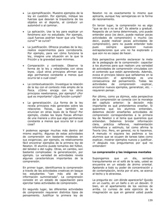 139
• La ejemplificación. Muestre ejemplos de la
ley en cuestión. Por ejemplo, indique las
fuerzas que desvían la trayectoria de los
objetos en el deporte, al conducir un
automóvil o al caminar.
• La aplicación. Use la ley para explicar un
fenómeno aún no estudiado. Por ejemplo,
¿qué fuerzas podrían hacer que una “bola
curva”* se curve?
• La justificación. Ofrezca pruebas de la ley;
realice experimentos para corroborarla.
Por ejemplo, para ver cómo funciona la
ley, imagine una situación en la que la
fricción y la gravedad sean mínimas.
• Comparación y contraste. Observe la
forma de la ley y relaciónelas con otras
leyes. ¿Qué otros principios afirman que
algo permanece constante a menos que
ocurra tal o cual cosa?
• La contextualización. Investigue la relación
de la ley con el contexto más amplio de la
física. ¿Cómo encaja con los otros
principios newtonianos, por ejemplo? ¿Por
qué es importante? ¿Qué función cumple?
• La generalización. ¿La forma de la ley
revela principios más generales sobre las
relaciones físicas, que también se
enuncian en otras leyes de la física? Por
ejemplo, ¿todas las leyes físicas afirman
de una manera u otra que algo permanece
constante a menos que ocurra tal o cual
cosa?
Y podemos agregar muchas más dentro del
mismo espíritu. Algunas de estas actividades
de comprensión son bastante modestas en
sus exigencias; por ejemplo, es relativamente
fácil encontrar ejemplos de la primera ley de
Newton. El alumno puede tomarlos del fútbol,
del béisbol o del rugby. Otras, en cambio, son
bastante complicadas: la generalización, por
ejemplo. La variedad de actividades revela
algunas características importantes de la
comprensión.
En primer lugar, identificamos la comprensión
a través de las actividades creativas en lasque
los estudiantes “van más allá de la
información suministrada”. La comprensión
consiste en un estado de capacitación para
ejercitar tales actividades de comprensión.
En segundo lugar, las diferentes actividades
de comprensión requieren distintos tipos de
pensamiento. Justificar la primera ley de
Newton no es exactamente lo mismo que
aplicarla, aunque hay semejanzas en la forma
de razonamiento.
En tercer lugar, la comprensión no es algo
“que se da o no se da”. Es abierta y gradual.
Respecto de un tema determinado, uno puede
entender poco (es decir, puede realizar pocas
actividades de comprensión) o mucho (es
decir, puede realizar pocas actividades de
comprensión), pero no puede entender todo
pues siempre aparecen nuevas
extrapolaciones que uno no ha explorado y
que aún no es capaz de hacer.
Esta perspectiva permite esclarecer la meta
de la pedagogía de la comprensión: capacitar
a los alumnos para que realicen una variedad
de actividades de comprensión vinculadas con
el contenido que están aprendiendo. Además,
evoca el principio básico que señalamos en la
introducción: el aprendizaje es una
consecuencia del pensamiento. Todas las
actividades de comprensión –explicar,
encontrar nuevos ejemplos, generalizar, etc. –
requieren pensar.
Por último, como ya dijimos, esta perspectiva
de la comprensión se conecta con la moraleja
del capítulo anterior: la decisión más
importante es qué pretendemos enseñar. Si
queremos que los alumnos entiendan,
debemos decidir enseñarles actividades de
comprensión correspondientes a la primera
ley de Newton o al tema que queremos que
entiendan. Debemos brindar información
clara, práctica reflexiva, realimentación
informativa y estímulo, tal como afirma la
Teoría Uno. Pero, en general, no lo hacemos.
A menudo ni siquiera les pedimos a los
alumnos que se ocupen de tareas tales como
explicar, mostrar ejemplos nuevos y justificar.
¡Y después nos preguntamos por qué no
entienden!
La comprensión y las imágenes mentales
Supongamos que un día, sentado
tranquilamente en el sofá de la sala, usted se
encuentra en un estado de ánimo oriental.
Apelando a todo su poder de concentración y
de contemplación, levita por el aire, se acerca
al techo y lo atraviesa.
La pregunta es: ¿en dónde aparecería? Quizás
en un cuarto, en un baño o en un desván. O
bien, en el apartamento de los vecinos de
arriba. Lo curioso de este ejercicio de la
imaginación es que en general usted puede
 
