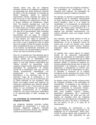 141
Veamos ahora otro tipo de imágenes
mentales. Piense en las imágenes mentales de
los personajes que usted construye mientras
lee Otelo. A fin de comprobar la vivacidad de
dichas imágenes, realice el siguiente
experimento mental. Suponga que hacia los
dos tercios de la obra aparece un vecino de
Otelo y atestigua con vehemencia a favor de
la buena conducta de Desdémona. ¿Otelo
diría: “De acuerdo, supongo que todo fue
producto de mi imaginación”? ¡Claro que no¡
Si usted posee una imagen mental de Otelo
(no una descripción de su aspecto físico sino
una idea de su personalidad), sabe inmediata
e intuitivamente que Otelo seguiría
atormentado por los celos. Él sospecha
compulsivamente de la fidelidad de su esposa.
¿Y qué pasaría con Yago? Al escuchar el
testimonio del vecino, ¿abandonaría la ciudad
por temor a que lo descubran? ¡No! Si usted
tiene una imagen mental de carácter de Yago,
sabe inmediatamente que un hombre como él
no se rendiría tan fácilmente. Intentaría una
nueva traición a fin de desacreditar al vecino y
avivar aun más los temores de Otelo.
Para ver un ejemplo aun más abstracto que la
tabla periódica o un personaje, considérese mi
imagen mental de la matemática, que
mencioné en la introducción de este capítulo y
según la cual toda relación matemática que
“parece correcta” es sospechosa. Como
cualquier imagen mental, ésta permite realizar
actividades de comprensión. Mi imagen
mental de la matemática hace que tome las
nuevas proposiciones matemáticas con
escepticismo y exija justificaciones.
Recordemos a las personas que se me
acercaron luego de la conferencia y me
preguntaron por qué una de las fórmulas que
yo había analizado no era verdadera. Ellos
tenían una imagen mental más ingenua: las
relaciones matemáticas que “parecen válidas”
probablemente lo son. Y este punto de vista
influía en sus actividades de comprensión.
Confiaban excesivamente en la probable
validez de una nueva proposición matemática
y se desconcertaban si ésta resultaba ser
falsa.
Las actividades de comprensión generan
imágenes mentales
Las imágenes mentales permiten realizar
actividades de comprensión. Y a veces las
personas adquieren imágenes mentales
mediante la instrucción directa –por ejemplo,
cuando enseñamos la tabla periódica-.
Pero la relación entre las imágenes mentales y
las actividades de comprensión no es
unilateral sino bilateral: las actividades de
comprensión generan imágenes mentales.
Por ejemplo, en general no aprendemos cómo
trasladarnos por el vecindario memorizando
un mapa. Recorremos sus calles. Enfrentamos
ciertos desafíos, como ir a la tienda de
comestibles o a la peluquería. Le explicamos
cómo encontrar X o Y a nuestro cónyuge y él
(o ella) nos explica cómo encontrar W o Z.
Todas estas actividades de comprensión
espacial que permiten familiarizarnos con
nuestro vecindario crean una imagen mental
coherente.
Otro ejemplo: ¿de dónde obtiene el niño la
imagen mental de la forma de un cuento?
Obviamente, no de la definición formal de
cuento que le dan sus padres; sino, antes
bien, escuchando muchos cuentos, haciendo
preguntas sobre ellos, representándolos,
etcétera.
Un ejemplo más: ¿cómo adquirí mi imagen
mental de las relaciones matemáticas?
Cuando era estudiante de matemática nadie
me dijo explícita y directamente que se debía
dudar de las proposiciones matemáticas que
parecían válidas. Lo aprendí al toparme con
muchas proposiciones de ese tipo, al tratar de
demostrarlas o de refutarlas, al ajustar mis
esperanzas y expectativas al terreno real,
aunque abstracto, de la matemática; es decir,
al aprender a moverme en el espacio
conceptual de esa disciplina del mismo modo
que las personas aprenden a moverse en el
espacio físico.
En síntesis, existe una relación recíproca entre
las imágenes mentales y las actividades de
comprensión. Si ayudamos a los alumnos a
adquirir imágenes mentales por cualquier
medio –incluyendo la instrucción directa-,
desarrollarán su capacidad de comprensión –
tales como predecir, explicar, resolver,
ejemplificar, generalizar, etc.-, construirán
imágenes mentales. De modo que hay una
especie de sociedad entre las imágenes
mentales y las actividades de comprensión. Se
alimentan las unas a las otras, y constituyen,
por así decirlo, el yin y el yang de la
comprensión.
Las actividades de comprensión y las
imágenes mentales son los engranajes de la
pedagogía de la comprensión. Ahora bien,
¿cómo se podría aplicar esta concepción? Si
nuestra decisión más importante es qué
 