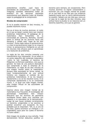 142
pretendemos enseñar, ¿qué tipos de
actividades de comprensión y que tipos de
imágenes mentales deberíamos tratar de
enseñar? En las secciones siguientes
expondremos qué debemos tratar de enseñar
según la pedagogía de la comprensión.
Niveles de comprensión
Si no lo puedes resolver en diez minutos, no
puedes resolverlo nunca.
Ese es el lema de muchos alumnos; el credo
en el que se basan cuando tiene que resolver
problemas matemáticos. El pedagogo de la
matemática Alan Schoenfeld, de la
Universidad de California, Berkeley, escribió
sobre la actitud de los alumnos hacia esa
disciplina y señaló esta “regla de los diez
minutos”. Dicha regla reduce la perseverancia,
y si bien la perseverancia ciega no es ninguna
virtud, la perseverancia inteligente es uno de
los recursos más eficaces para el aprendizaje
y la resolución de problemas.
La regla de los diez minutos presenta una
característica muy interesante: no se refiere a
un punto específico del contenido matemático
–como la raíz cuadrada, el teorema de
Pitágoras o la fórmula cuadrática-, sino que es
general. Se trata de una postura abarcadora
que comprende a toda la empresa de la
matemática. La regla de los diez minutos es
una imagen mental sobre la matemática.
Aunque está expresada en forma verbal, se
trata fundamentalmente de una actitud
holística con respecto al carácter de los
problemas matemáticos. O se los resuelve
rápidamente o no se los resuelve nunca. O se
comprende rápidamente o no se comprende
nunca. Y, al igual que toda imagen mental,
esta imagen influye en las actividades de
comprensión.
Veamos ahora otra imagen mental de la
matemática muy frecuente. El investigador del
aprendizaje matemático Dan Chazen
descubrió que los alumnos de geometría
euclideana tienen ideas muy extrañas con
respecto a la naturaleza de la demostración.
Luego de que hayan probado correctamente
un teorema, pregúnteles a los alumnos si
podrían encontrar una excepción. Es muy
probable que le respondan: “Oh, sí, si uno se
fija bien, podría encontrar un triángulo o un
cuadrilátero raros para los cuales el teorema
no fuera válido”.
Esta imagen de prueba es muy extraña. Toda
demostración formal deductiva justifica un
teorema para siempre, sin excepciones. Pero
muchos alumnos no logran comprenderlo y
terminan con una imagen mental de prueba
en la cual está no es más que una evidencia
bastante buena que no cierra definitivamente
la cuestión. Nótese una vez más que, como en
el caso de la regla de los diez minutos, esta
actitud hacia la prueba no se relaciona con un
teorema específico, sino que es general.
 