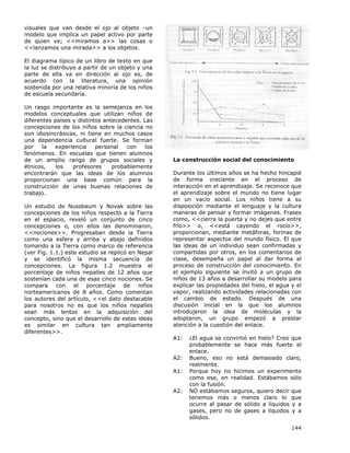 144
visuales que van desde el ojo al objeto –un
modelo que implica un papel activo por parte
de quien ve; <<miramos a>> las cosas o
<<lanzamos una mirada>> a los objetos.
El diagrama típico de un libro de texto en que
la luz se distribuye a partir de un objeto y una
parte de ella va en dirección al ojo es, de
acuerdo con la literatura, una opinión
sostenida por una relativa minoría de los niños
de escuela secundaria.
Un rasgo importante es la semejanza en los
modelos conceptuales que utilizan niños de
diferentes países y distintos antecedentes. Las
concepciones de los niños sobre la ciencia no
son idiosincrásicas, ni tiene en muchos casos
una dependencia cultural fuerte. Se forman
por la experiencia personal con los
fenómenos. En escuelas que tienen alumnos
de un amplio rango de grupos sociales y
étnicos, los profesores probablemente
encontrarán que las ideas de los alumnos
proporcionan una base común para la
construcción de unas buenas relaciones de
trabajo.
Un estudio de Nussbaum y Novak sobre las
concepciones de los niños respecto a la Tierra
en el espacio, reveló un conjunto de cinco
concepciones o, con ellos las denominaron,
<<nociones>>. Progresaban desde la Tierra
como una esfera y arriba y abajo definidos
tomando a la Tierra como marco de referencia
(ver Fig. 1.1.) este estudio se replicó en Nepal
y se identificó la misma secuencia de
concepciones. La figura 1.2 muestra el
porcentaje de niños nepalíes de 12 años que
sostenían cada una de esas cinco nociones. Se
compara con el porcentaje de niños
norteamericanos de 8 años. Como comentan
los autores del artículo, <<el dato destacable
para nosotros no es que los niños nepalíes
sean más lentos en la adquisición del
concepto, sino que el desarrollo de estas ideas
es similar en cultura tan ampliamente
diferentes>>.
La construcción social del conocimiento
Durante los últimos años se ha hecho hincapié
de forma creciente en el proceso de
interacción en el aprendizaje. Se reconoce que
el aprendizaje sobre el mundo no tiene lugar
en un vacío social. Los niños tiene a su
disposición mediante el lenguaje y la cultura
maneras de pensar y formar imágenes. Frases
como, <<cierra la puerta y no dejes que entre
frío>> o, <<está cayendo el rocío>>,
proporcionan, mediante metáforas, formas de
representar aspectos del mundo físico. El que
las ideas de un individuo sean confirmadas y
compartidas por otros, en los comentarios de
clase, desempeña un papel al dar forma al
proceso de construcción del conocimiento. En
el ejemplo siguiente se invitó a un grupo de
niños de 13 años a desarrollar su modelo para
explicar las propiedades del hielo, el agua y el
vapor, realizando actividades relacionadas con
el cambio de estado. Después de una
discusión inicial en la que los alumnos
introdujeron la idea de moléculas y la
adoptaron, un grupo empezó a prestar
atención a la cuestión del enlace.
A1: ¿El agua se convirtió en hielo? Creo que
probablemente se hace más fuerte el
enlace.
A2: Bueno, eso no está demasiado claro,
realmente.
A1: Porque hoy no hicimos un experimento
como ese, en realidad. Estábamos sólo
con la fusión.
A2: NO estábamos seguros, quiero decir que
tenemos más o menos claro lo que
ocurre al pasar de sólido a líquidos y a
gases, pero no de gases a líquidos y a
sólidos.
 