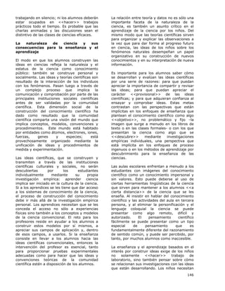 146
trabajando en silencio; ni los alumnos deberán
estar ocupados en <<hacer>> trabajos
prácticos todo el tiempo. Es probable que las
charlas animadas y las discusiones sean el
distintivo de las clases de ciencias eficaces.
La naturaleza de ciencia y sus
consecuencias para la enseñanza y el
aprendizaje
El modo en que los alumnos construyen las
ideas en ciencias refleja la naturaleza y el
estatus de la ciencia como conocimiento
público: también se construye personal y
socialmente. Las ideas y teorías científicas son
resultado de la interacción de los individuos
con los fenómenos. Pasan luego a través de
un complejo proceso que implica la
comunicación y comprobación por parte de las
principales instituciones sociales científicas
antes de ser validadas por la comunidad
científica. Esta dimensión social de la
construcción del conocimiento científico ha
dado como resultado que la comunidad
científica comparta una visión del mundo que
implica conceptos, modelos, convenciones y
procedimientos. Este mundo está habitado
por entidades como átomos, electrones, iones,
fuerzas, genes y especies; está
provechosamente organizado mediante la
unificación de ideas y procedimientos de
medida y experimentación.
Las ideas científicas, que se construyen y
transmiten a través de las instituciones
científicas culturales y sociales, no serán
descubiertas por los estudiantes
individualmente mediante su propia
investigación empírica: aprender ciencia
implica ser iniciado en la cultura de la ciencia.
Si a los aprendices se les tiene que dar acceso
a los sistemas de conocimiento de la ciencia,
el proceso de construcción del conocimiento
debe ir más allá de la investigación empírica
personal. Los aprendices necesitan que se les
conceda el acceso no sólo a experiencias
físicas sino también a los conceptos y modelos
de la ciencia convencional. El reto para los
profesores reside en ayudar a los alumnos a
construir estos modelos por sí mismos, a
apreciar sus campos de aplicación y, dentro
de esos campos, a usarlos. Si la enseñanza
consiste en llevar a los alumnos hacia las
ideas científicas convencionales, entonces la
intervención del profesor es esencial, tanto
para proporcionar pruebas experimentales
adecuadas como para hacer que las ideas y
convenciones teóricas de la comunidad
científica estén a disposición de los alumnos.
La relación entre teoría y datos no es sólo una
importante faceta de la naturaleza de la
ciencia, es también un asunto crítico en el
aprendizaje de la ciencia por los niños. Del
mismo modo que las teorías científicas sirven
para organizar y explicar las observaciones a
la vez que para dar forma al progreso futuro
en ciencia, las ideas de los niños sobre los
fenómenos naturales desempeñan un papel
organizativo en su construcción de nuevos
conocimientos y en su interpretación de nueva
información.
Es importante para los alumnos saber cómo
se desarrollan y evalúan las ideas científicas
por una serie de razones: para que puedan
apreciar la importancia de compartir y revisar
las ideas; para que puedan apreciar el
carácter <<provisional>> de las ideas
científicas; y para que adquieran confianza al
ensayar y comprobar ideas. Estas metas
contrastan con las perspectivas que están
implícitas en los enfoques de enseñanza que
plantean el conocimiento científico como algo
<<objetivo>>, no problemático y fijo –la
imagen que surge a menudo en los libros de
texto o en las clases formales- o con los que
presentan la ciencia como algo que se
<<descubre>> mediante investigaciones
empíricas individuales, una perspectiva que
está implícita en los enfoques de proceso
ingenuos o en los métodos de aprendizaje por
descubrimiento para la enseñanza de las
ciencias.
Las aulas escolares enfrentan a menudo a los
estudiantes con imágenes del conocimiento
científico como un conocimiento impersonal y
sin valores. Esto puede deberse al uso de
ciertas herramientas lingüísticas de la ciencia
que sirven para mantener a los alumnos <<a
cierta distancia>> de la ciencia que se les
enseña. Al insistir en hablar del conocimiento
científico y las actividades del aula en tercera
persona, y al eliminar la personificación y el
lenguaje coloquial la ciencia se puede
presentar como algo remoto, difícil y
autorizado. El pensamiento científico
fácilmente se puede presentar como un tipo
especial de pensamiento que es
fundamentalmente diferente del razonamiento
de sentido común, y puede ser percibido, por
tanto, por muchos alumnos como inaccesible.
La enseñanza y el aprendizaje basados en el
interés por construir ideas exige de los niños
no solamente <<hacer>> trabajo de
laboratorio, sino también pensar sobre cómo
se relacionan sus investigaciones con las ideas
que están desarrollando. Los niños necesitan
 
