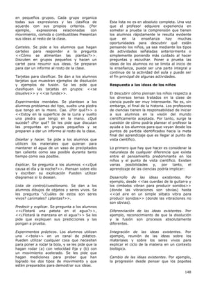 148
en pequeños grupos. Cada grupo organiza
todas sus expresiones y las clasifica de
acuerdo con sus propios criterios. (Por
ejemplo, expresiones relacionadas con
movimiento, comida o combustibles Presentan
sus ideas al resto de la clase.
Carteles. Se pide a los alumnos que hagan
carteles para responder a la pregunta
<<Cómo se alimentan las plantas?>>.
Discuten en grupos pequeños y hacen un
cartel para resumir sus ideas. Se preparan
para dar un informe al resto de la clase.
Tarjetas para clasificar. Se dan a los alumnos
tarjetas que muestran ejemplos de disolución
y ejemplos de fusión. Se les pide que
clasifiquen las tarjetas en grupos: <<se
disuelve>> y <<se funde>>.
Experimentos mentales. Se plantean a los
alumnos problemas del tipo, suelto una piedra
que tengo en la mano. Cae. ¿Por qué?>> o
<<Estoy en la superficie de la Luna y suelto
una piedra que tengo en la mano. ¿Qué
sucede? ¿Por qué? Se les pide que discutan
las preguntas en grupos pequeños y se
preparen a dar un informe al resto de la clase.
Diseñar y hacer. Se pide a los alumnos que
utilicen los materiales que quieran para
mantener el agua de un vaso de precipitados
tan caliente como sea posible durante tanto
tiempo como sea posible.
Explicar. Se pregunta a los alumnos <<¿Qué
causa el día y la noche?>>. Piensan sobre ello
y escriben su explicación Pueden utilizar
diagramas si lo desean.
Lista de control/cuestionario. Se dan a los
alumnos dibujos de objetos y seres vivos. Se
les pregunta “¿Cuáles de estos son seres
vivos? ¿animales? ¿plantas?>>.
Predecir y explicar. Se pregunta a los alumnos
<<¿Flotará una patata en el agua?>>,
<<¿Flotará la manzana en el agua?>> Se les
pide que expliquen sus predicciones y las
pongan a prueba.
Experimentos prácticos. Los alumnos utilizan
una <<bola>> en un canal de plástico.
Pueden utilizar cualquier cosa que necesiten
para poner a rodar la bola, y se les pide que la
hagan rodar (a) con velocidad fija y (b) con
un movimiento acelerado. Se les pide que
hagan mediciones para probar que han
logrado los dos tipos de movimiento y que
estén preparados para demostrar sus ideas.
Esta lista no es en absoluto completa. Una vez
que el profesor adquiere experiencia en
someter a prueba la comprensión que tienen
los alumnos rápidamente le resulta evidente
que en la enseñanza hay muchas
oportunidades para descubrir qué están
pensando los niños, ya sea mediante los tipos
de actividades señaladas anteriormente o
simplemente poniendo más cuidado al hacer
preguntas y escuchar. Poner a prueba las
ideas de los alumnos no se limita al inicio de
la enseñanza, puede ser una parte integral y
continua de la actividad del aula y puede ser
el fin principal de algunas actividades.
Respuesta a las ideas de los niños
El descubrir cómo piensan los niños respecto a
los diversos temas tratados en la clase de
ciencia puede ser muy interesante. No es, sin
embargo, el final de la historia. Los profesores
de ciencias tienen la responsabilidad de iniciar
a sus alumnos en la visión del mundo
científicamente aceptada. Por tanto, surge la
cuestión de cómo podría planear el profesor la
ayuda a los alumnos para que vayan desde los
puntos de partida identificados hacia la meta
final del aprendizaje que es llegar al punto de
vista científico.
Lo primero que hay que hacer es considerar la
naturaleza de cualquier diferencia que exista
entre el pensamiento predominante en los
niños y el punto de vista científico. Existen
varias posibilidades y, por tanto, el
aprendizaje de las ciencias podría implicar:
Desarrollo de las ideas existentes. Por
ejemplo, desde <<las cuerdas de la guitarra y
los címbalos vibran para producir sonidos>>
(donde las vibraciones son obvias) hasta
<<(el aire en un simple silbato vibra para
producir sonidos>> (donde las vibraciones no
son obvias).
Diferenciación de las ideas existentes. Por
ejemplo, reconocimiento de que la disolución
y la fusión son procesos absolutamente
diferentes.
Integración de las ideas existentes. Por
ejemplo, reunión de las ideas sobre los
materiales y sobre los seres vivos para
explicar el ciclo de la materia en un contexto
biológico.
Cambio de las ideas existentes. Por ejemplo,
la progresión desde pensar que los popotes
 