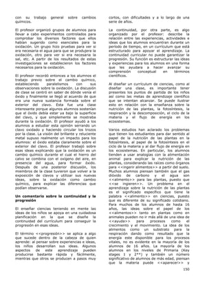 150
con su trabajo general sobre cambios
químicos.
El profesor organizó grupos de alumnos para
llevar a cabo experimentos controlados para
comprobar los diversos factores que ellos
habían sugerido como esenciales para la
oxidación. Un grupo hizo pruebas para ver si
era necesaria el agua para que se produjera la
oxidación, otro para ver si era necesaria la
sal, etc. A partir de los resultados de estas
investigaciones se establecieron los factores
necesarios para la oxidación.
El profesor recordó entonces a los alumnos el
trabajo previo sobre el cambio químico,
estableciendo paralelismos con sus
observaciones sobre la oxidación. La discusión
de clase se centró en saber de dónde venía el
óxido y finalmente se llegó al acuerdo de que
era una nueva sustancia formada sobre el
exterior del clavo. Esta fue una clase
interesante porque algunos alumnos sostenían
que el óxido debía estar ya bajo la superficie
del clavo, y que simplemente se mostraba
durante la oxidación. El profesor ayudó a los
alumnos a estudiar esta opinión serrando un
clavo oxidado y haciendo circular los trozos
por la clase. La visión del brillante y reluciente
metal supuso realmente un impacto para los
alumnos: el óxido estaba claramente sobre el
exterior del clavo. El profesor trabajó sobre
esas ideas explicando que la oxidación es un
cambio químico durante el cual el hierro del
calvo se combina con el oxígeno del aire, en
presencia del agua, para formar óxido.
Después de una posterior discusión, los
miembros de la clase tuvieron que volver a la
exposición de clavos y utilizar sus nuevas
ideas, sobre la oxidación como cambio
químico, para explicar las diferencias que
podían observarse.
Un comentario sobre la continuidad y la
progresión
El enseñar ciencias teniendo en mente las
ideas de los niños se apoya en una cuidadosa
planificación en la que se diseñe la
continuidad del currículum para conseguir la
progresión en esas ideas.
El término <<progresión>> se aplica a algo
que sucede dentro de la cabeza de quien
aprende: al pensar sobre experiencias e ideas,
los niños desarrollan sus ideas. Algunos
aspectos de este aprendizaje pueden
producirse bastante rápida y fácilmente,
mientras que otros se producen a pasos muy
cortos, con dificultades y a lo largo de una
serie de años.
La continuidad, por otra parte, es algo
organizado por el profesor: describe la
relación entre las experiencias, actividades e
ideas que los alumnos encuentran durante un
período de tiempo, en un currículum que está
estructurado para apoyar el aprendizaje. La
continuidad curricular no puede garantizar la
progresión. Su función es estructurar las ideas
y experiencias para los alumnos en una forma
que les ayudara a hacer avanzar su
comprensión conceptual en términos
científicos.
Al diseñar un currículum de ciencias, como al
diseñar una clase, es importante tener
presentes los puntos de partida de los niños
así como las metas de aprendizaje científico
que se intentan alcanzar. Se puede ilustrar
esto en relación con la enseñanza sobre la
nutrición de las plantas, la fotosíntesis, la
respiración y la descomposición, el ciclo de la
materia y el flujo de energía en los
ecosistemas.
Varios estudios han aclarado los problemas
que tienen los estudiantes para dar sentido al
papel de la nutrición de las plantas en la
fotosíntesis, al papel de la fotosíntesis en el
ciclo de la materia y al dar flujo de energía en
los ecosistemas. En particular, los alumnos
tienden a usar analogías con la alimentación
animal para explicar la nutrición de las
plantas, considerando las raíces como órganos
para <<ingerir alimentos>> a partir del suelo.
Muchos alumnos piensan también que el gas
dióxido de carbono y el agua son
<<alimento>> para las plantas, puesto que
<<se ingieren>>. Un problema en el
aprendizaje sobre la nutrición de las plantas
es el significado específico que tiene la
palabra <<alimento>> en ciencias, puesto
que es diferente de su significado cotidiano.
Para muchos de los alumnos de hasta 16
años, las ideas sobre el papel de los
<<alimentos>> tanto en plantas como en
animales pueden no ir más allá de una idea de
<<ayuda>> para procesos como el
crecimiento y el movimiento. La idea de los
alimentos como un substrato para la
respiración dando como resultado que la
energía este disponible para los procesos
vitales, no es evidente en la mayoría de los
alumnos de 16 años. La mayoría de los
alumnos en los niveles de Primaria (Key
stages 1 y 2**) y también un número
significativo de alumnos de más edad, piensan
que la materia puede <<aparecer>> y
 