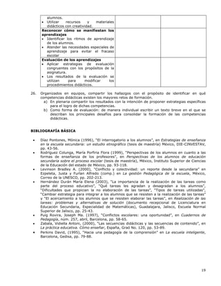 19
alumnos.
• Utilizar recursos y materiales
didácticos con creatividad.
Reconocer cómo se manifiestan los
aprendizajes
• Identificar los ritmos de aprendizaje
de los alumnos.
• Atender las necesidades especiales de
aprendizaje para evitar el fracaso
escolar
Evaluación de los aprendizajes
• Aplicar estrategias de evaluación
congruentes con los propósitos de la
asignatura.
• Los resultados de la evaluación se
utilizan para modificar los
procedimientos didácticos.
26. Organizados en equipos, compartir los hallazgos con el propósito de identificar en qué
competencias didácticas existen los mayores retos de formación.
a) En plenaria compartir los resultados con la intención de proponer estrategias específicas
para el logro de dichas competencias.
b) Como forma de evaluación: de manera individual escribir un texto breve en el que se
describan los principales desafíos para consolidar la formación de las competencias
didácticas.
BIBLIOGRAFÍA BÁSICA
• Díaz Pontones, Mónica (1996), “El interrogatorio a los alumnos”, en Estrategias de enseñanza
en la escuela secundaria: un estudio etnográfico (tesis de maestría) México, DIE-CINVESTAV,
pp. 43-56.
• Rodríguez Colunga, María Porfiria Flora (1999), “Perspectivas de los alumnos en cuanto a las
formas de enseñanza de los profesores”, en Perspectivas de los alumnos de educación
secundaria sobre el proceso escolar (tesis de maestría), México, Instituto Superior de Ciencias
de la Educación del estado de México, pp. 93-118.
• Levinson Bradley A. (2000), "Conflicto y colectividad: un reporte desde la secundaria” en
Ezpeleta, Justa y Furlan Alfredo (comp.) en La gestión Pedagógica de la escuela, México,
Correo de la UNESCO, pp. 202-213.
• Hernández Durán María Elena (2003), “La importancia de la realización de las tareas como
parte del proceso educativo”, “Qué tareas les agradan y desagradan a los alumnos”,
“Dificultades que propician la no elaboración de las tareas”, “Tipos de tareas utilizadas”,
“Cambiar estrategia para integrar a los alumnos que se resisten a la realización de las tareas”
y “El acercamiento a los alumnos que se resisten elaborar las tareas”, en Realización de las
tareas: problemas y alternativas de solución (documento recepcional de Licenciatura en
Educación Secundaria, Especialidad de Matemáticas), Guadalajara, Jalisco, Escuela Normal
Superior de Jalisco, pp. 25-43.
• Puig Rovira, Joseph Ma. (1997), “Conflictos escolares: una oportunidad”, en Cuadernos de
Pedagogía, núm. 257, abril, Barcelona, pp. 58-65.
• Zabala, Vidiella Antoni, (2000), “Las secuencias didácticas y las secuencias de contenido”, en
La práctica educativa. Cómo enseñar, España, Graó No. 120, pp. 53-89.
• Perkins David, (1995), “Hacia una pedagogía de la comprensión” en La escuela inteligente,
Barcelona, Gedisa, pp. 79-88.
 