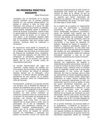 23
MI PRIMERA PRÁCTICA
DOCENTE
Isabel Miramontes
“Considero que mi formación en la Escuela
Normal comienza con la primera práctica
docente en una escuela telesecundaria, no
porque lo anterior a ésta no haya sido
relevante, sino porque es a partir de este
momento cuando se hace frente a la realidad,
anteriormente analizada desde la butaca a
través de la teoría. Es entonces cuando existe
la oportunidad de enfrentarse a lo que será
nuestro campo de acción, en un futuro no
muy lejano, y de contrastar aquellas ideas
que hemos estado alimentando sobre lo que
aún no conocemos, idas que muchas veces
cambian, mientras otras se reafirman y
enriquecen.
Mi experiencia inicial desde el momento en
que llegué a la localidad, pues conocía poco
de mi estado. Me tocó estar en la Comunicad
de Estancia de Guadalupe Pinos, Zacatecas.
Una comunidad pequeña, con alto índice de
emigración al extranjero: expectativa que
tienen muchos de los jóvenes con quienes
laboré. Por lo cual la escuela carece de
trascendencia para ellos.
La escuela telesecundaria del lugar era
numerosa: cuando estuve ahí contaba con
cinco grupos, dos de primero, dos de segundo
y uno de tercero; así mismo el personal
docente parecía ser el adecuado: cinco
maestros y el director técnico; también pude
percatarme de que existían, en el plantel,
algunas carencias, tanto de infraestructura
como de recursos.
Primeramente, acudimos a la escuela durante
una semana, con la finalidad de observar el
proceso de enseñanza que se lleva a cabo en
el aula. A mí me correspondió el tercer grado,
un grupo con 11 alumnos, 6 mujeres y 5
hombres. En este primer momento se
analizaron cuestiones como las condiciones de
la escuela y la comunidad, las actitudes de los
alumnos, las formas de enseñanza y
aprendizaje, entre otras más. Lo que yo
observé fue un grupo pasivo y lento, que no
participaba. En el día se trabajaban, en
promedio, tres asignaturas, mismas que la
maestría impartía expositivamente. Me
pareció que no se estaba haciendo mucho,
pues esta forma de trabajo no permite
explotar las habilidades y aptitudes que
poseen los alumnos, incluso creí injusto que
se estuviera desperdiciando de esta manera la
oportunidad que tienen los jóvenes –para
muchos se trata de la última, ya que es
mínimo el número de alumnos de la escuela
en general que tienen intenciones de
continuar sus estudios-. De igual manera, por
las características del grupo, me sentí capaz
de hacer algo un tanto mejor.
En la víspera de la práctica se experimenta
una serie de sentimientos y emociones
encontrados; existe gran incertidumbre,
temor, inseguridad, nerviosismo, curiosidad y
ganas de cambiar todo aquello que se
considera contraproducente para el grupo. Al
momento de planear las actividades, surgen
muchas dudas, tanto de contenidos como de
estrategias de enseñanza, hay algunas
ocurrencias y las ganas de ponerlas en
práctica; después de realizar lo necesario –
diseñar y organizar actividades, adquirir el
material correspondiente- se cree estar listo
para el gran reto. Creo que esta parte especial
del proceso es muy significativa, en cuanto
que nos permite analizar cuáles son nuestras
principales carencias y qué es lo que
realmente necesitamos de nuestra formación.
La práctica consistía en trabajar con los
alumnos las asignaturas de español y
matemáticas durante una semana. Una vez en
el aula se cometen muchos errores: se olvidan
numerosas cosas, mientras otras no resultan
como se esperaba, puesto que el grupo está
acostumbrado a una forma de trabajo
diferente. Por citar un ejemplo, para la clase
de matemáticas se tenían preparados algunos
problemas: en la primera sesión nadie logró
resolverlos, el mayor intento realizado fue
tratar de solucionar operaciones al azar, sin
comprender qué era lo que se pedía; el resto
del grupo permaneció esperando que le
indicara qué tenía que hacer. Opté por
exponer el procedimiento a efectuar, lo cual
me pareció incorrecto, pues se estaba
cayendo en lo mismo que se pretendía
eliminar de la escuela por reconocer su poca
efectividad. Además esta acción provocó que
en adelante no se preocuparan por intentar
hacer algo, pues al fin y al cabo después de
un rato se les mostraría la forma de proceder.
En un primer momento, los alumnos están en
la expectativa, <<midiendo el terreno>>.
Conforme avanza el día, su actitud hacia mí
cambia, hay quizá más confianza, manifestada
con algunas muestras de indisciplina. Esto se
agrega a la dificultad que al parecer tienen las
actividades propuestas, dando por resultado
 
