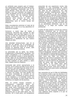 24
un ambiente poco propicio para el trabajo:
hay negatividad y fastidio por parte del grupo,
surgen situaciones imprevistas que no sé
cómo afrontar. Fuera del aula los alumnos
tienden a ser muy inquietos, sus juegos son
rudos, se golpean, tal vez no con maldad pero
sí con fuerza, son los maestros titulares
quienes intervienen. En lo personal me
pregunto cómo actuaría yo ante esta
situación, que es tan natural en los
adolescentes, pero al mismo tiempo tan
peligrosa.
Estas circunstancias continúan el resto de la
práctica, por lo que no es muy placentera mi
estancia en el grupo.
Comienzo a sentir algo de miedo e
impotencia. Recuerdo que contaba los días
que faltaban para que ésta llegara a su fin.
Aunque al final me sorprendió la actitud de
algunos alumnos, puesto que se mostraron
agradecidos y satisfechos de que hubiera
trabajo con ellos.
Una actividad extracurricular, que en lo
personal me agradó, fue la propuesta de
adornar el salón con motivo de la Navidad.
Aunque no participó todo el grupo, ésta
propició una buena convivencia.
La comunidad, por su parte, nos brindó,
amablemente, la alimentación. Acudimos –mis
cuatro compañeros y yo- a diferentes casas.
Esto nos permitió conocer a varios padres de
familia, saber de sus expectativas respecto a
la educación de sus hijos; en muchos de ellos
se hace evidente un gran interés y, sobre
todo, respeto hacia los maestros.
Analizando este primer acercamiento a la
escuela, me di cuenta que falta mucho camino
por recorrer, que estoy lejos de contar con un
mínimo dominio de contenidos, mismos que
me permitan ayudar a los alumnos a aprender
y resolver sus dudas, que todo aquello que
creí tener controlado se convirtió en un
verdadero caos. Cuestioné la actitud estricta
de los maestros y, al pretender tomar una
postura más flexible, no supe mediar entre la
confianza y el respeto con los alumnos.
Ante mi primer fracaso comienzo a
cuestionarme: ¿realmente quiero ser
docente?, tal vez esto no es lo mío. Siento
que surge cierta frustración, pues aquella
práctica, que consideré negativa por parte de
algunos profesores, fue mucho más
productiva que lo que pude lograr con mis
acciones. Por si fuera poco, mis compañeros
presumían de una experiencia mucho más
agradable, lo cual aumentaba las dudas
respecto a la elección de mi carrera. Ahora, a
dos años de esa experiencia, aún sigo
teniendo grandes imperfecciones, pero mi
actitud en relación a ello ha cambiado:
indudablemente he mejorado ciertos aspectos,
puesto que estamos en un proceso constante
de desarrollo de competencias didácticas. No
obstante, es poco realista esperar salir de esta
institución siendo un maestro en todas sus
dimensiones, puesto que esta formación sólo
es un aprendizaje preliminar, que se irá
puliendo a lo largo de nuestra vida
profesional.
A partir de esta práctica y de las que vinieron
después, comprendí que la carrera del
magisterio no es tan fácil como generalmente
se presume: mi experiencia me ha mostrado
que el ser maestro implica una tarea compleja
y desgastaste. Compleja en la medida que se
adquiere la responsabilidad de responder, en
cierta forma, a las necesidades y expectativas
de una gran diversidad de individuos, quienes
tiene, también, diferentes razones para acudir
a la escuela. Así mismo, es desgastante ya
que muchas veces se tiene que remar contra
la corriente, tratando de interesar al alumno,
de originar una necesidad por aprender
aquello que para él no tiene significado o
incluso le desagrada. También cabe mencionar
en este apartado la sobrecarga de trabajo a la
que se enfrenta un maestro de telesecundaria,
quien tiene que lidiar con todas las
asignaturas que marca el programa para este
último nivel de la educación básica, lo cual
requiere un mínimo dominio de contenidos en
todas las áreas, algo que difícilmente se
puede lograr al ser todas éstas parte
importante de un acervo cultural que el
alumno debe conocer, tanto para mejorar su
calidad de vida como para tomar una decisión
acertada a futuro.
Soy consciente de que la falta de habilidades
en la docencia limita a que los alumnos a mi
cargo tengan una formación adecuada durante
su estancia en la escuela, pero la práctica es
la única forma de fortalecer aquello que se
requiere. Indiscutiblemente, la educación
debe cambiar y, sobre todo, esas prácticas
que dejan mucho que desear; sin embargo, lo
anterior no se logra por arte de magia, sino
después de un proceso paulatino, en el que se
va adquiriendo esa habilidad para crear un
ambiente propicio para el trabajo y éste es el
resultado de una constante preparación y
unos objetivos claros respecto a lo que se
pretende alcanzar.
 