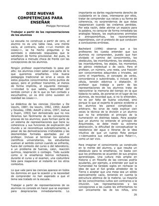 26
DIEZ NUEVAS
COMPETENCIAS PARA
ENSEÑAR
Philippe Perrenoud
Trabajar a partir de las representaciones
de los alumnos
La escuela no construye a partir de cero, el
alumno no es una tabla rasa, una mente
vacía, al contrario, sabe <<un montón de
cosas>>, se ha hecho preguntas y ha
asimilado o elaborado respuestas que le
satisfacen de forma provisional. Así pues, la
enseñanza a menudo choca de frente con las
concepciones de los alumnos.
Ningún profesor experimentado lo pasa por
alto: los alumnos creen saber una parte de lo
que queremos enseñarles. Una buena
pedagogía tradicional se sirve a veces de
estos poquitos conocimientos como puntos de
apoyo, pero el profesor transmite, al menos
de forma implícita, el siguiente mensaje:
>>olvidad lo que sabéis, desconfiad del
sentido común y de lo que os han contado y
escuchadme, yo os diré cómo suceden en
realidad las cosas>>.
La didáctica de las ciencias (Giordan y De
Vecchi, 1987; De Vecchi, 1992, 1993; Astolfi
y Develay, 1996; Astolfi y otros, 1997; Joshua
y Dupin, 1993) han demostrado que no nos
libramos tan fácilmente de las concepciones
previas de los alumnos; pues forman parte de
un sistema de representaciones que tiene su
coherencia y sus funciones de explicación del
mundo y se reconstituye subrepticiamente, a
pesar de las demostraciones irrefutables y las
desmentidas formales aportadas por el
profesor. Incluso al terminar los estudios
científicos universitarios, los estudiantes
vuelven al sentido común cuando se enfrenta,
fuera del contexto del curso o del laboratorio,
a un problema de fuerzas, calor, reacción
química, respiración o contagio. Todo sucede
como si la enseñanza teórica rechazara,
durante el curso y el examen, una costumbre
lista para reaparecer al instante en los otros
contextos.
Lo que vale para las ciencias aparece en todos
los dominios en que la ocasión y la necesidad
de comprender no han esperado a que el
tema sea tratado en la escuela…
Trabajar a partir de representaciones de os
alumnos no consiste en hacer que se expresen
para despreciarles inmediatamente. Lo
importante es darles regularmente derecho de
ciudadanía en la clase, interesarse por ellos,
tratar de comprender sus raíces y su forma de
coherencia, no sorprendernos de que éstas
reaparezcan cuando las creíamos perdidas.
Por esta razón, debe abrirse un espacio para
la palabra, no censurar de forma inmediata las
analogías falaces, las explicaciones animistas
o antropomórficas, los razonamientos
espontáneos, con el pretexto de que conducen
a conclusiones erróneas.
Bachelard (1996) observa que a los
profesores les cuesta entender que sus
alumnos no comprenden, puesto que han
olvidado el camino del conocimiento, los
obstáculos, las incertidumbres, los obstáculos,
las incertidumbres, los atajos, los momentos
de pánico intelectual o de vacío. Para el
profesor, un número, una resta, una fracción
son conocimientos adquiridos y triviales, así
como el imperfecto, el concepto de verbo,
concordancia o subordinada, o incluso el de
célula, tensión eléctrica o dilatación. El
profesor que trabaja a partir de las
representaciones de los alumnos trata de
reencontrar la memoria del tiempo en la que
todavía no sabía, de ponerse en el lugar de los
alumnos, de recordad que, si no lo entienden,
no es por falta de buena voluntad, sino
porque lo que al experto le parece evidente a
los alumnos les parece complicado y
arbitrario. No sirve de nada explicar cien
veces la técnica de la división a un alumno
que no ha entendido el principio de la
numeración en distintas bases. Para aceptar
que un alumno no entiende el principio de
Arquímedes, se debe medir su extrema
abstracción, la dificultad de conceptualizar la
resistencia del agua o librarse de la idea
intuitiva de que un cuerpo flota porque
<<demuestra sus esfuerzos para flotar>>,
como un ser vivo.
Para imaginar el conocimiento ya construido
en la mente del alumno, y que resulta un
obstáculo para la enseñanza, no basta con
que los profesores se acuerden de sus propios
aprendizajes. Una cultura más amplia en
historia y en filosofía de las ciencias podría
ayudarles, por ejemplo, a entender por qué la
humanidad ha tardado siglos en rechazar la
idea de que el Sol giraba alrededor de la
Tierra o aceptar que una mesa sea un sólido
esencialmente vacío, teniendo en cuenta la
estructura atómica de la materia. La mayoría
de los conocimientos cultos son contrarios a la
intuición. Las representaciones y las
concepciones a las cuales les enfrentamos no
son únicamente las de los niños, sino
 