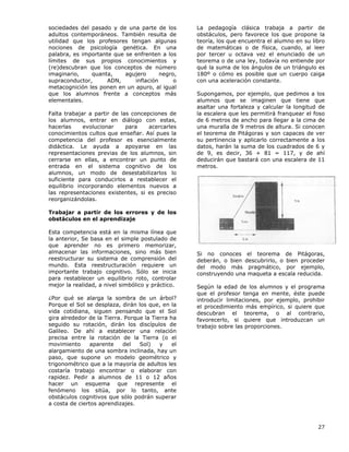 27
sociedades del pasado y de una parte de los
adultos contemporáneos. También resulta de
utilidad que los profesores tengan algunas
nociones de psicología genética. En una
palabra, es importante que se enfrenten a los
límites de sus propios conocimientos y
(re)descubran que los conceptos de número
imaginario, quanta, agujero negro,
supraconductor, ADN, inflación o
metacognición les ponen en un apuro, al igual
que los alumnos frente a conceptos más
elementales.
Falta trabajar a partir de las concepciones de
los alumnos, entrar en diálogo con estas,
hacerlas evolucionar para acercarles
conocimientos cultos que enseñar. Así pues la
competencia del profesor es esencialmente
didáctica. Le ayuda a apoyarse en las
representaciones previas de los alumnos, sin
cerrarse en ellas, a encontrar un punto de
entrada en el sistema cognitivo de los
alumnos, un modo de desestabilizarlos lo
suficiente para conducirlos a restablecer el
equilibrio incorporando elementos nuevos a
las representaciones existentes, si es preciso
reorganizándolas.
Trabajar a partir de los errores y de los
obstáculos en el aprendizaje
Esta competencia está en la misma línea que
la anterior, Se basa en el simple postulado de
que aprender no es primero memorizar,
almacenar las informaciones, sino más bien
reestructurar su sistema de comprensión del
mundo. Esta reestructuración requiere un
importante trabajo cognitivo. Sólo se inicia
para restablecer un equilibrio roto, controlar
mejor la realidad, a nivel simbólico y práctico.
¿Por qué se alarga la sombra de un árbol?
Porque el Sol se desplaza, dirán los que, en la
vida cotidiana, siguen pensando que el Sol
gira alrededor de la Tierra. Porque la Tierra ha
seguido su rotación, dirán los discípulos de
Galileo. De ahí a establecer una relación
precisa entre la rotación de la Tierra (o el
movimiento aparente del Sol) y el
alargamiento de una sombra inclinada, hay un
paso, que supone un modelo geométrico y
trigonométrico que a la mayoría de adultos les
costaría trabajo encontrar o elaborar con
rapidez. Pedir a alumnos de 11 o 12 años
hacer un esquema que represente el
fenómeno los sitúa, por lo tanto, ante
obstáculos cognitivos que sólo podrán superar
a costa de ciertos aprendizajes.
La pedagogía clásica trabaja a partir de
obstáculos, pero favorece los que propone la
teoría, los que encuentra el alumno en su libro
de matemáticas o de física, cuando, al leer
por tercer u octava vez el enunciado de un
teorema o de una ley, todavía no entiende por
qué la suma de los ángulos de un triángulo es
180º o cómo es posible que un cuerpo caiga
con una aceleración constante.
Supongamos, por ejemplo, que pedimos a los
alumnos que se imaginen que tiene que
asaltar una fortaleza y calcular la longitud de
la escalera que les permitirá franquear el foso
de 6 metros de ancho para llegar a la cima de
una muralla de 9 metros de altura. Si conocen
el teorema de Pitágoras y son capaces de ver
su pertinencia y aplicarlo correctamente a los
datos, harán la suma de los cuadrados de 6 y
de 9, es decir, 36 + 81 = 117, y de ahí
deducirán que bastará con una escalera de 11
metros.
Si no conoces el teorema de Pitágoras,
deberán, o bien descubrirlo, o bien proceder
del modo más pragmático, por ejemplo,
construyendo una maqueta a escala reducida.
Según la edad de los alumnos y el programa
que el profesor tenga en mente, éste puede
introducir limitaciones, por ejemplo, prohibir
el procedimiento más empírico, si quiere que
descubran el teorema, o al contrario,
favorecerlo, si quiere que introduzcan un
trabajo sobre las proporciones.
 